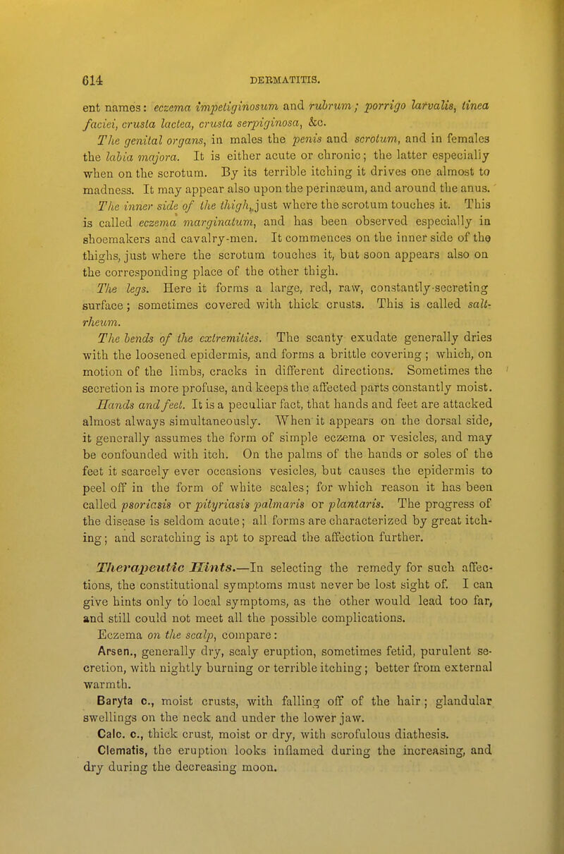 ent names: eczema {mpeliginosum and ruhrum ; porrigo lafvalis, tinea faciei, crusla lactea, crusta serpiginosa, &c. The genital organs, in males the penis and scrotum, and in females the labia majora. It is either acute or chronic; the latter especially when on the scrotum. By its terrible itching it drives one almost to madness. It may appear also upon the perinasum, and around the anus.' The inner side of the ihigh,,just where the scrotum touches it. This is called eczema marginatum, and has been observed especially in shoemakers and cavalry-men. It commences on the inner side of the thighs, just where the scrotum touches it, but soon appears also on the corresponding place of the other thigh. The legs. Here it forms a large, red, raw, constantly-secreting surface; sometimes covered with thick crusts. This is called salt- rheum. The bends of the extremities. The scanty exudate generally dries with the loosened epidermis, and forms a brittle covering ; which, on motion of the limbs, cracks in difiFerent directions. Sometimes the secretion is more profuse, and keeps the affected parts constantly moist. Hands and feet. It is a peculiar fact, that hands and feet are attacked almost always simultaneously. When'it appears on the dorsal side, it generally assumes the form of simple eczema or vesicles, and may be confounded with itch. On the palms of the hands or soles of the feet it scarcely ever occasions vesicles, but causes the epidermis to peel off in the form of white scales; for which reason it has been caXlQdi psoriasis ov pityriasis jialmaris or plantaris. The progress of the disease is seldom acute; all forms are characterized by great itch- ing ; and scratching is apt to spread the affection further. TJiei^apeutic Mints.—In selecting the remedy for such affec- tions, the constitutional symptoms must never be lost sight of. I can give hints only to local symptoms, as the other would lead too far, and still could not meet all the possible complications. Eczema on the scalp, compare: Arsen., generally dry, scaly eruption, sometimes fetid, purulent se- cretion, with nightly burning or terrible itching; better from external warmth. Baryta c, moist crusts, with falling off of the hair; glandular swellings on the neck and under the lower jaw. Calc. c, thick crust, moist or dry, with scrofulous diathesis. Clematis, the eruption looks inflamed during the increasing, and dry during the decreasing moon.