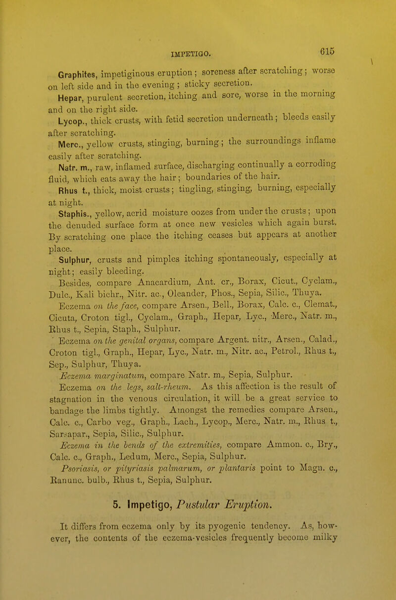 \ Graphites, impetiginous eruption ; soreness after scratcliing; worse on left side and in the evening ; sticky secretion. Hepar, purulent secretion, itching and sore, worse in tlie morning and on the right side. Lycop., thick crusts, with fetid secretion underneath; bleeds easily after scratching. Merc, yellow crusts, stinging, burning; tbe surroundings inflame easily after scratching. Natp. m., raw, inflamed surface, discharging continually a corroding fluid, which eats away the hair; boundaries of the hair. Rhus t., thick, moist crusts; tingling, stinging, burning, especially at night. Staphis., yellow, acrid moisture oozes from under the crusts; upon the denuded surface form at once new vesicles which again burst. By scratching one place the itching ceases but appears at another place. Sulphur, crusts and pimples itching spontaneously, especially at night; easily bleeding. Besides, compare Anacardium, Ant. cr.. Borax, Cicut., Cyclam., Dulc, Kali bichr., Nitr. ac, Oleander, Phos., Sepia, Silic, Thuya. Eczema on the face, compare Arsen., Bell., Borax, Calc. c, Clemat., Cicuta, Croton tigl., Cyclam., Graph., Hepar, Lye, Merc, Natr. m., Ehus t.. Sepia, Staph., Sulphur, ■ Eczema on the genital organs, compare Argent, nitr., Arsen., Calad., Croton tigl.. Graph., Hepar, Lye, Natr. m., Nitr. ac, Petrol., Ehus t., Sep., Sulphur, Thuya. Eczema marginatum^ compare Natr. m.. Sepia, Sulphur. Eczema on the legs, salt-rheum. As this affection is the result of stagnation in the venous circulation, it will be a great service to bandage the limbs tightly. Amongst the remedies compare Arsen., Calc. c, Carbo veg.. Graph., Lach., Lycop., Merc, Natr. m., Ehus t., Sarsapar., Sepia, Silic, Sulphur. Eczema in the lends of the extremities, compare Ammon. c, Bry., Calc c. Graph., Ledum, Merc, Sepia, Sulphur. Psoriasis, or pityriasis palmarum, or plantaris point to Magn. c, Eanunc. bulb., Ehus t.. Sepia, Sulphur. 5. Impetigo, Pustular Eruption. It differs from eczema only by its pyogenic tendency. As, how- ever, the contents of the eczema-vesicles frequently become milky