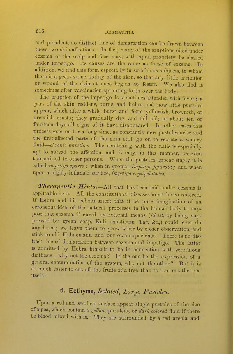 and purulent, no distinct line of demarcation can be drawn between these two skin-affections. In fact, many of the eruptions cited under eczema of the scalp and face may, with equal propriety, be classed - under impetigo. Its causes are the same as those of eczema. In addition, we find this form especially in scrofulous subjects, in whom there is a great vulnerability of the skin, so that any little irritation or wound of the skin at once begins to fester. We also find it sometimes after vaccination sprouting forth over the body. The eruption of the impetigo is sometimes attended with fever; a part of the skin reddens, burns, and itches, and now little pustules appear, which after a while burst and form yellowish, brownish, or greenish crusts; they gradually dry and fall off; in about ten or fourteen days all signs of it have disappeared. In other cases this process goes on for a long time, as constantly new pustules arise and the first-affected parts of the skin still go on to secrete a watery fluid—chronic impetigo. The scratching with the nails is especially apt to spread the affection, and it may, in this manner, be even transmitted to other persons. When the pustules appear singly it is called i7npetigo sparsa; when in groups, impetigo figuraia; and when upon a highly-inflamed surface, impetigo erysipelatodes. Therapeutic Hints—All that has been said under eczema is applicable here. All the constitutional diseases must be considered. If ilebra and his echoes assert that it be pure imagination of an erroneous idea of the natural processes in the human body to sup- pose that eczema, if cured by external means, {id est, by being sup- pressed by green soap, Kali causticum, Tar, &c.,) could ever do any harm; we leave them to grow wiser by closer observation, and stick to old Hahnemann and our own experience. There is no dis- tinct line of demarcation between eczema and impetigo. The latter is admitted by Ilebra himself to be in connection with scrofulous diathesis ; why not the eczema ? If the one be the expression of a general contamination of the system, why not the other ? But it is so much easier to cut off the fruits of a tree than to root out the tree itself. 6. Ecthyma, Isolated, Large Pustules. Upon a red and swollen surface appear single pustules of the svzq of a pea, which contain a yellow, purulent, or dark colored fluid if there be blood mixed with it. They are surrounded by a red areola, and