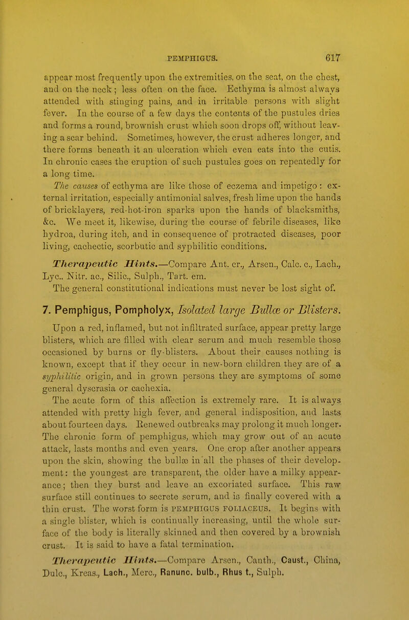 appear most frequently upon the extremities, on the seat, on the chest, and on the neck; less often on the face. Ecthyma is almost always attended with stinging pains, and in irritable persons with slight fever. In the course of a few days the contents of the pustules dries and forms a round, brownish crust which soon drops oft', without leav- ing a scar behind. Sometimes, however, the crust adheres longer, and there forms beneath it an ulceration which even eats into the cutis. In chronic cases the eruption of such pustules goes on repeatedly for a long time. 27^6 causes of ecthyma are like those of eczema and impetigo : ex- ternal irritation, especially antimonial salves, fresh lime upon the hands of bricklayers, red-hot-iron sparks upon the hands of blacksmiths, &c. We meet it, likewise, during the course of febrile diseases, like hydroa, during itch, and in consequence of protracted diseases, poor living, cachectic, scorbutic and syphilitic conditions. Therapeutic Hints.—Compare Ant. cr., Arsen., Calc. c, Lach,, Lye. Nitr. ac, Silic, Sulph., Tart. em. The general constitutional indications must never be lost sight of. 7. Pemphigus, Pompholyx, Isolated large Bullae or Blisters. Upon a red, inflamed, but not infiltrated surface, appear pretty large blisters, which are filled with clear serum and much resemble those occasioned by burns or fly-blisters. About their causes nothing is known, except that if they occur in new-born children they are of a syphilitic origin, and in grown persons they are symptoms of some general dyscrasia or cachexia. The acute form of this affection is extremely rare. It is always attended with pretty high fever, and general indisposition, atid lasts about fourteen days. Eenewed outbreaks may prolong it much longer. The chronic form of pemphigus, which may grow out of an acute attack, lasts months and even years. One crop after another appears upon the skin, showing the bullas in'all the phases of their develop, ment: the youngest are transparent, the older have a milky appear- ance ; then they burst and leave an excoriated surface. This raw surface still continues to secrete serum, and ia finally covered with a thin crust. The worst form is pemphigus foliaceus. It begins with a single blister, which is continually increasing, until the whole sur- face of the body is literally skinned and then covered by a brownish crust. It is said to have a fatal termination. Therapeutic Hints.—Compare Arsen., Canth., Caust., China, Dulc, Kreas., Lach., Merc, Ranuno. bulb., Rhus t., Sulph.
