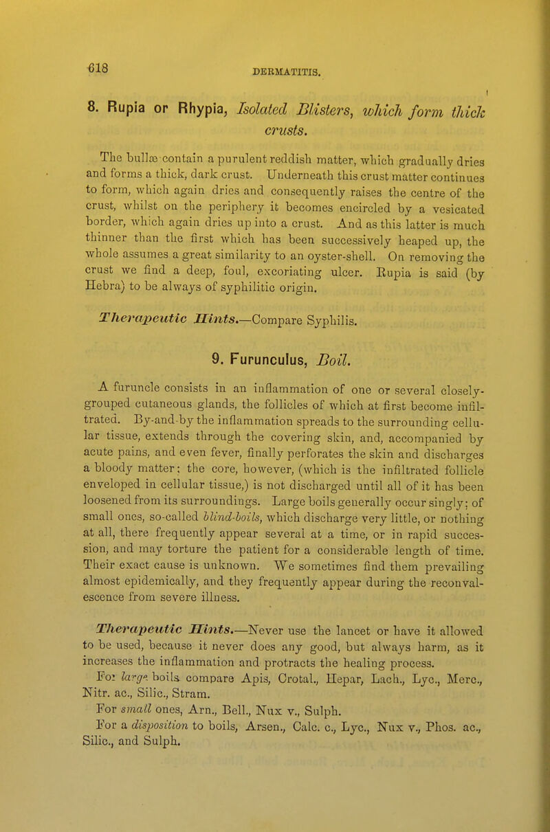 DERMATITIS. 8. Rupia or Rhypia, Isolated Blisters, wJdch form thick crusts. The bullffi-contain a purulent reddish matter, which gradually dries and forms a thick, dark crust. Underneath this crust matter continues to form, which again dries and consequently raises the centre of the crust, whilst on the periphery it becomes encircled by a vesicated border, which again dries up into a crust. And as this latter is much thinner than the first which has been successively heaped up, the whole assumes a great similarity to an oyster-shell. On removing the crust we find a deep, foul, excoriating ulcer. Eupia is said (by Hebra) to be always of syphilitic origin. Therapeutic .ffmfs.—Compare Syphilis. 9. Furunculus, Boil. A furuncle consists in an inflammation of one or several closelj- grouped cutaneous glands, the follicles of which at first become infil- trated. By-and by the inflammation spreads to the surrounding cellu- lar tissue, extends through the covering skin, and, accompanied bj acute pains, and even fever, finally perforates the skin and discharges a bloody matter; the core, however, (which is tlie infiltrated follicle enveloped in cellular tissue,) is not discharged until all of it has been loosened from its surroundings. Large boils generally occur singly; of small ones, so-called hlind-hoils, which discharge very little, or nothing at all, there frequently appear several at a time, or in rapid succes- sion, and may torture the patient for a considerable length of time. Their exact cause is unknown. We sometimes find them prevailing almost epidemically, and they frequently appear during the reconval- escence from severe illness. Therapeutic Hints.—'NeveT use the lancet or have it allowed to be used, because it never does any good, but always harm, as it increases the inflammation and protracts the healing process. For lavff'i boils compare Apis, Crotal., llepar, Lach., Lye, Merc, Nitr. ac, Silic, Stram. For small ones, Arn., Bell, Nux v., Sulph. For a disposition to boils, Arsen., Calc. c, Lye, ISTux v., Phos. ac, Silic, and Sulph.
