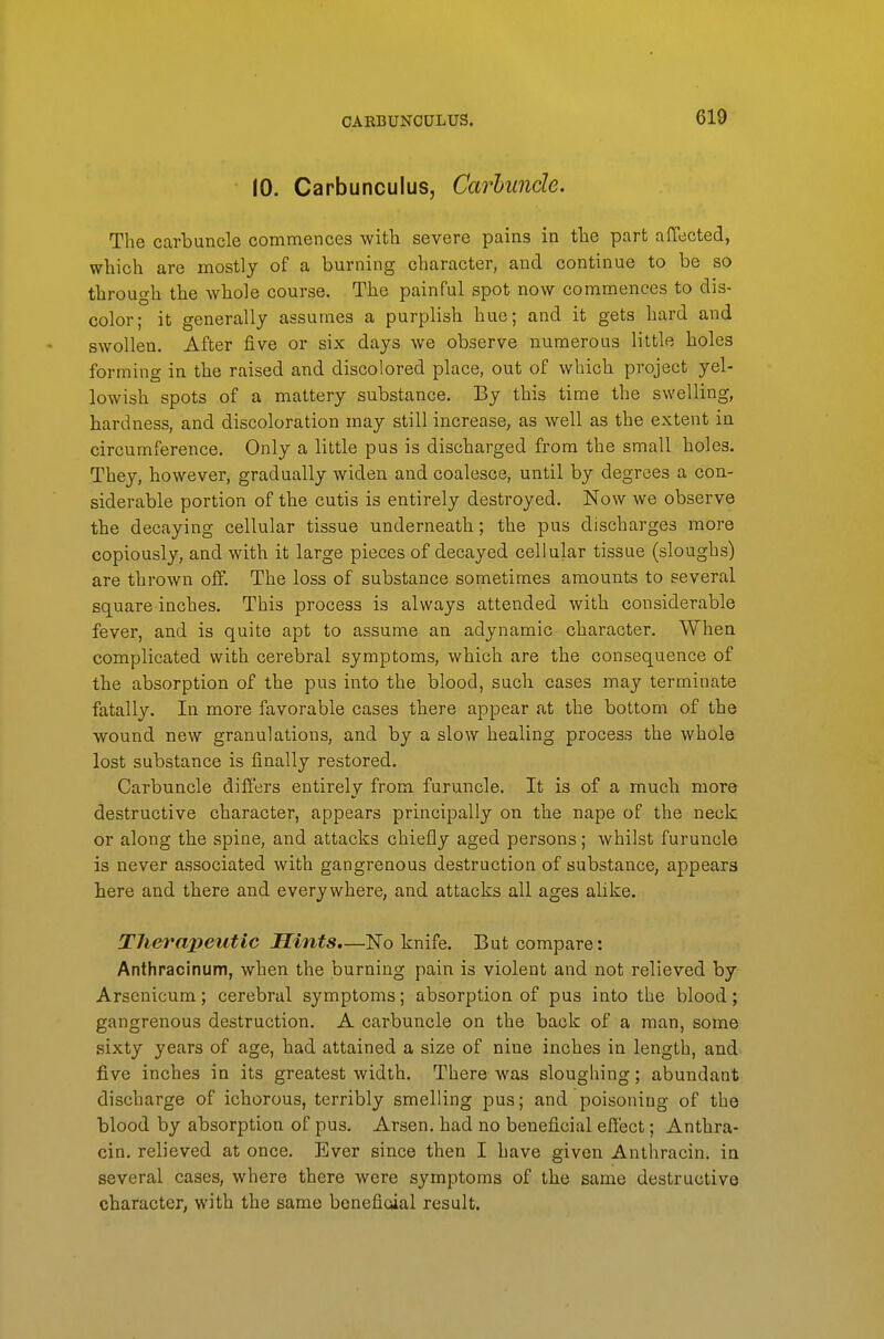 OAEBUNCULUS. 10. Carbunculus, Carbuncle. The carbuncle commences with severe pains in tlae part affected, which are mostly of a burning character, and continue to be so through tbe whole course. The painful spot now commences to dis- color; it generally assumes a purplish hue; and it gets hard and swollen. After five or six days we observe numerous little holes forming in the raised and discolored place, out of which project yel- lowish spots of a mattery substance. By this time the swelling, hardness, and discoloration may still increase, as well as the extent in circumference. Only a little pus is discharged from the small holes. They, however, gradually widen and coalesce, until by degrees a con- siderable portion of the cutis is entirely destroyed. Now we observe the decaying cellular tissue underneath; the pus discbarges more copiously, and with it large pieces of decayed cellular tissue (sloughs) are thrown off. The loss of substance sometimes amounts to several square inches. This process is always attended with considerable fever, and is quite apt to assume an adynamic character. When complicated with cerebral symptoms, which are the consequence of the absorption of the pus into the blood, such cases may terminate fatally. In more favorable cases there appear at the bottom of the wound new granulations, and by a slow healing process the whole lost substance is finally restored. Carbuncle differs entirely from furuncle. It is of a much more destructive character, appears principally on the nape of the neck or along the spine, and attacks chiefly aged persons; whilst furuncle is never associated with gangrenous destruction of substance, appears here and there and everywhere, and attacks all ages alike. Therapeutic Hints.—No knife. But compare: Anthracinum, when the burning pain is violent and not relieved by Arsenicum; cerebral symptoms; absorption of pus into the blood; gangrenous destruction. A carbuncle on the back of a man, some sixty years of age, had attained a size of nine inches in length, and five inches in its greatest width. There was sloughing; abundant discharge of ichorous, terribly smelling pus; and poisoning of the blood by absorption of pus. Arsen. had no beneficial effect; Anthra- cin. relieved at once. Ever since then I have given Anthracin. in several cases, where there were symptoms of the same destructive character, with the same beneficial result.