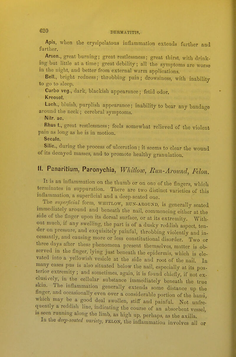 Apis, when the erysipelcatous inflammation extends further and further. Arsen., great burning; great restlessness; great thirst, with drink- ing but little at a time; great debility; all the symptoms are worse in the night, and better from external warm applications. Bell., bright redness; throbbing pain; drowsiness, with inability to go to sleep. Carbo veg., dark, blackish appearance; fetid odor. Kreosot. Lach., bluish, purplish appearance; inability to bear any bandao-e around the neck ; cerebral symptoms. ° Nitr. ao. Rhus t., great restlessness; feels somewhat relieved of the violent pain as long as he is in motion. Secale. Silic, during the process of ulceration; it seems to clear the wound of its decayed masses, and to promote healthy granulation. II. Panaritium, Paronychia, Whitlow, Run-Around, Felon. It is an inflammation on the thumb or on one of the fingers, which terminates in suppuration. There are two distinct varieliics'of this inflammation, a superficial and a deep-seated one. The superficial form, whitlow, iiun-around, is generally seated immediately around and beneath the nail, commencing either at the side of the finger upon its dorsal surface, or at its extremity. With- out much, if any swelling, the part is of a dusky reddish aspect, ten- der on pressure, and exquisitely painful, throbbing violently and in- cessantly, and causing more or less constitutional disorder. Two or three days after these phenomena present themselves, matter is ob- served m the finger, lying just beneath the epidermis, which is ele- vated into a yellowish vesicle at the side and root of the nail. In many cases pus is also situated below the nail, especially at its pos- terior extremity; and sometimes, again, it is found chiefly, if not ex- clusively, in the cellular substance immediately beneath the true skm. The inflammation generally extends some distance up the fanger, and occasionally even over a considerable portion of the hand which may be a good deal swollen, stiff and painful. Not unfre- quently a reddish line, indicating the course of an absorbent vessel, IS seen running along the limb, as high up, perhaps, as the axilla. In the deejj.seated variely, felon, the inflammatiou involves all or