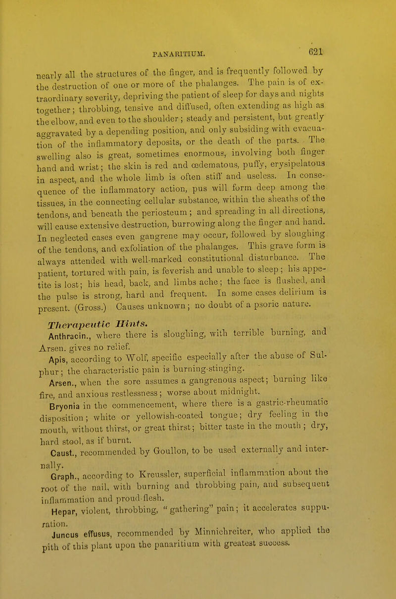 PANARITIUM. nearly all the structures of the finger, and is frequently followed by the destruction of one or more of the phalanges. The pain is of ex- traordinary severity, depriving the patient of sleep for days and nigbts to'^ether; throbbing, tensive and diffused, often extending as high as the elbow, and even to the shoulder ; steady and persistent, but greatly aggravated by a depending position, and only subsiding with evacua- tion of the inflammatory deposits, or the death of the parts. The swelling also is great, sometimes enormous, involving both finger hand and wrist; the skin is red and oedematous, puffy, ery.sipelatou3 in aspect, and the whole limb is often stiff and useless. In conse- quence of the inflammatory action, pus will form deep among the tissues, in the connecting cellular substance, within the sheaths of the tendons, and beneath the periosteum; and spreading in all directions, will cause extensive destruction, burrowing along the finger and hand. In neglected cases even gangrene may occur, followed by sloughing of the tendons, and exfoliation of the phalanges. This grave form is always attended with well-marlced constitutional disturbance. The patient, tortured with pain, is feverish and unable to sleep ; his appe- tite is lost; his head, back, and limbs ache; the face is flashed, and the pulse is strong, hard and frequent. In some cases delirium is present. (Gross.) Causes unknown; no doubt of a psoric nature. Therapeutic Hints. Anthracin., where there is sloughing, with terrible burning, and Arsen. gives no relief. Apis, according to Wolf, specific especially after the abuse of Sul- phur; the characteristic pain is burning-stinging. Arsen., when the sore assumes a gangrenous aspect; burning like fire, and anxious restlessness; worse about midnight. Bryonia in the commencement, where there is a gastric-rheumatic disposition; white or yellowish-coated tongue; dry feeling in the mouth, without thirst, or great thirst; bitter taste in the mouth ; dry, hard stool, as if burnt. Caust., recommended by Goullon, to be used externally and inter- nally. Graph., according to Kreussler, superficial inflammation about the root of the nail, with burning and throbbing pain, and subsequent inflammation and proud-flesh. Hepar, violent, throbbing, gathering pain; it accelerates suppu- ration. . T J 1 Juncus effusus, recommended by Minnichreiter, who applied tlie pith of this plant upon the panaritium with greatest success.
