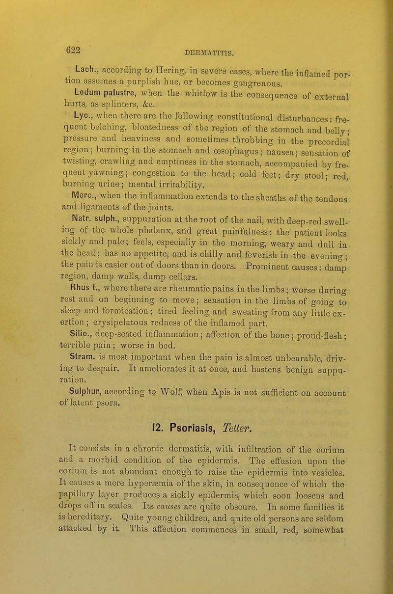 _ Lach., according to Ilering, in severe oases, where the inflamed por- tion assumes a purplish hue, or becomes gangrenous. Ledum palustre, when the whitlow is the consequence of external hurts, as splinters, &c. Lye, when there are the following constitutional disturbances: fre- quent belching, bloatedness of the region of the stomach and belly; pressure and heaviness and sometimes throbbing in the precordial region; burning in the stomach and oesophagus; nausea; sensation of twisting, crawling and emptiness in the stomach, accompanied by fre^ quent yawning; congestion to the head; cold feet; dry stool; red, burning urine; mental irritability. Merc, when the inflammation extends to the sheaths of the tendons and ligaments of the joints. Natr. sulph., suppuration at the root of the nail, with deep-red swell- ing of the whole phalanx, and great painfulness: the patient looks sickly and pale; feels, especially in the morning, weary and dull in the head; has no appetite, and is chilly and feverish in the evening; the pain is easier out of doors than in doors. Prominent causes: damp region, damp walls, damp cellars. Rhus t., where there are rheumatic pains in the limbs; worse during rest and on beginning to move; sensation in the limbs of going to sleep and formication ; tired feeling and sweating from any little ex- ertion ; erysipelatous redness of the inflamed part. Silic., deep-seated inflammation; affection of the bone; proud-flesh; terrible pain; worse in bed. Stram. is most important when the pain is almost unbearable, driv- ing to despair. It ameliorates it at once, and hastens benign suppu- ration. Sulphur, according to Wolf, when Apis is not sufficient on account of latent psora. 12. Psoriasis, Tetter. It consists in a chronic dermatitis, with infiltration of the corium and a morbid condition of the epidermis. The effusion upon the corium is not abundant enough to raise the epidermis into vesicles. It causes a mere hypersemia of the skin, in consequence of which the papillary layer produces a sickly epidermis, which soon loosens and drops olf in scales. Its caxcses are quite obscure. In some families it is hereditary. Quite young children, and quite old persons are seldom attacked by it. This affection commences in small, red, somewhat