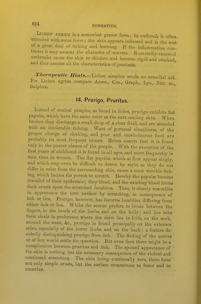 ^^^ DERMATITIS. Lichen agrius is a somewhat graver form; its outbreak is often attended with some fever; the skin appears inflamed and is the seat of a great deal of itching and burning. If the inflammation con- tinues It may assume the character of eczema. Eapeatedly-renewed outbreaks cause the skin to thicken and become rigid and cracked and thus assume all the characteristics of psoriasis. ' Therapeutic Ilints.-UchQu simplex needs no remedial aid For Lichen agrius compare Arsen., Con., Graph., Lye, Nitr. ac. Sulphur. ' 14, Prurigo, Pruritus. Instead of conical pimples, as found in lichen, prurigo exhibits flat papula), which have the same color as the surrjunding skin. When broken they discharge a small drop of a clear fluid, and are attended with an intolerable itching. Want of personal cleanliness, of the proper change of clothing, and poor and unwholesome food are probably its most frequent causes. Hebra asserts that it is found only in the poorer classes of the people. With the exception of the first years of childhood it is found in all ages, and more frequently in men than in women. The flat papulre, which at first appear singly, and which may even be difficult to detect by sight, as they do not differ in color from the surrounding skin, cause a most terrible itch- ing, which incites the person to scratch. Hereby the papulae become denuded of their epidermis; they bleed, and the exuding blood forms dark crusts upon the scratched localities. Thus, it closely resembles in appearance the torn surface by scratching, in consequence of itch or lice. Prurigo, however, has favorite localities, differing from either itch or lice. Whilst the acarus prefers to locate between the fingers, in the bends of the limbs, and on the belly; and lice take their abode in preference where the shirt lies in folds, on the neck, around the waist, &c, prurigo is found principally on the extensor sides, especially of the lower limbs and on the back ; a feature de- cidedly distinguishing prurigo from itch. The finding of the acarus or of lice would settle the question. But even then there might be a complication between pruritus and itch. The spotted appearance of the skin is nothing but the necessary consequence of the violent and continued scratching. The skin being continually torn, there form not only simple crusts, but the surface commences to fester and to cicatrize.