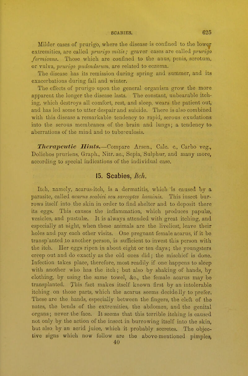 Milder cases of prurigo, where tlie disease is confined to the lowQ^ extremities, are called prurigo mi I is; graver cases are called prurigo formicans. Those which are confined to the anus, penis, scrotum, or vulva, prurigo pudendorum, are related to eczema. The disease has its remission during spring and summer, and its exacerbations during fall and winter. The effects of prurigo upon the general organism grow the more apparent the longer the disease lasts. The constant, unbearable itch- ing, which destroys all comfort, rest, and sleep, wears the patient out, and has led some to utter despair and suicide. There is also combined with this disease a remarkable tendency to rapid, serous exudations into the serous membranes of the brain and lungs; a tendency to aberrations of the mind and to tuberculosis. Therapeutic Hints.—Compare Arsen., Calc. c, Carbo veg., Dolichos pruriens, Gi'aph., Nitr. ac. Sepia, Sulphur, and many more, according to special indications of the individual case. 15. Scabies, Itch. Itch, namely, acarus-itch, is a dermatitis, which is caused by a parasite, called acarus scabiei seu sarcoptes hominis. This insect bur- rows itself into the skin in order to find shelter and to deposit there its eggs. This causes the inflammation, which produces papula?, vesicles, and pustulae. It is always attended with great itching, and especially at night, when these animals are the liveliest, leave their holes and pay each other visits. One pregnant female acarus, if it be tran.sp'anted to another person, is sufficient to invest this person with the itch. Iler eggs ripen in about eight or ten days; the youngsters creep out and do exactly as the old ones did; the mischief is done. Infection takes place, therefore, most readily if one happens to sleep with another who has the itch ; but also by shaking of hands, by clothing, by using the same towel, &c., the female acarus may be transplanted, ybis fact makes itself known first by an intolerable itching on those parts, which the acarus seems decidedly to prefer. These are the hands, especially between the fingers, the cleft of the nates, the bends of the extremities, the abdomen, and the genital organs; never the face. It seems that this terrible itching is caused not only by the action of the insect in burrowing itself into the skin, but also by an acrid juice, which it probably secretes. The objec- tive signs which now follow are the above-mentioned pimples,