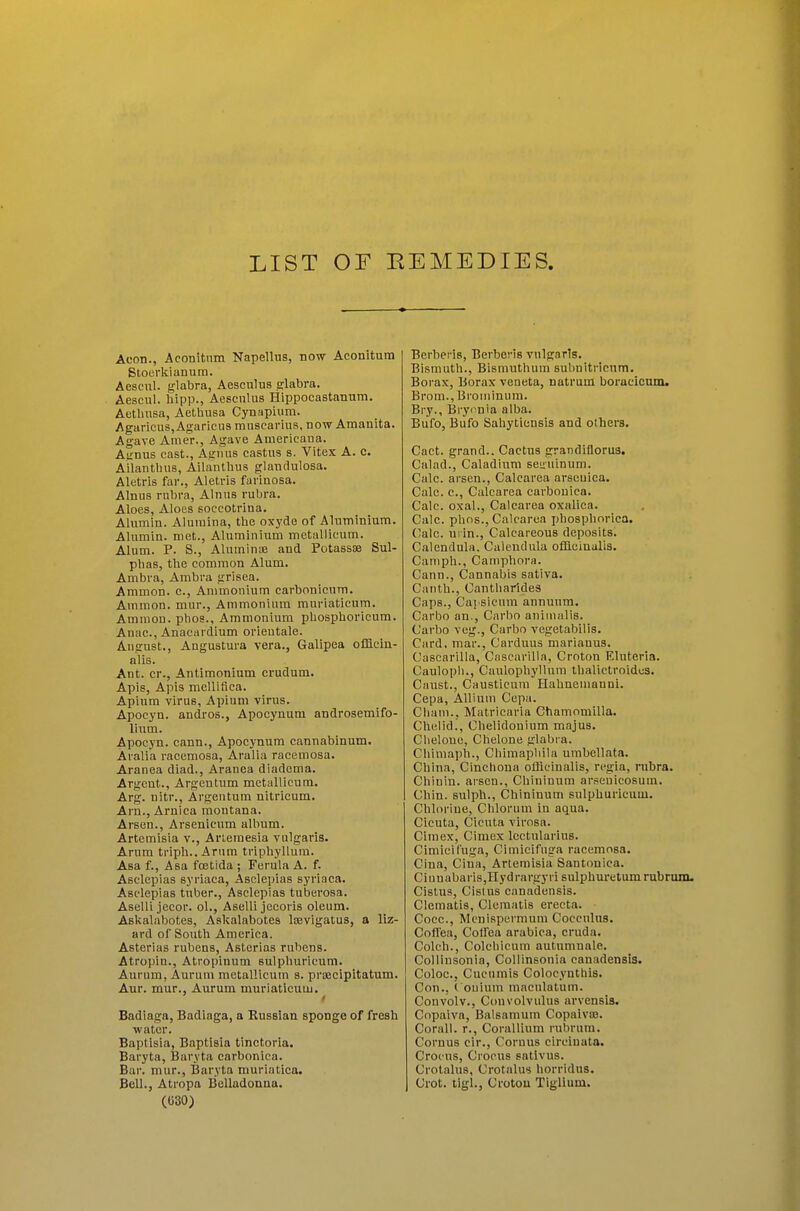 Aeon., Aconitnm Napellus, now Aconitura Stoerkianutn. Aescul. glabra, Aesculus glabra. Aescul. bipp., Aescnlus Hippocastannm. Aetbusa, Aethusa Cynapium. Agaricus,Agaricusmascarius, now Amanita. Agave Amer., Agave Americana. Agnus cast., Agnus castus s. Vitex A. c. Ailantbus, Ailantbus glandulosa. Aletris far., Aletris farinosa. Alnus rubra, Alnus rubra. Aloes, Aloes soccotrina. Alumin. Alumina, tbe oxyde of Aluminium. Alumin. met., Aluminium metallicum. Alum. P. S., Aluminse and Potassae Sul- pbas, tbe common Alum. Ambra, Ambra grisea. Ammon. c. Ammonium carbonicum. Amnion, mur., Ammonium muriaticum. Amnion, pbos., Ammonium phosphoricum. Anac, Anacardium orieutale. August., Angustura vera., Galipea officin- alis. Ant. cr., Antimonium erudum. Apis, Apis mellifica. Apium virus, Apium virus. Apocyn. andros., Apocynum androsemifo- lium. Apocyn. cann., Apocynum cannabinum. Aralia racemosa, Aralia racemosa. Aranea diad., Aranea diadema. Argent., Argeutum metallicum. Arg. nitr., Argeutum nitricum. Arn., Arnica moutana. Arsen., Arsenicum album. Artemisia v., Arleraesia vulgaris. Arum triph.. Arum tripbyllum. Asa f., Asa foetida ; Ferula A. f. Asclepias syriaca, Asclepias syriaca. Asclepias tuber., Asclepias tuberosa. Asellijecoi. ol., Aselli jecoris oleum. Askalabotes, Askalabotes liBvigatus, a liz- ard of Soutb America. Asterias rubens, Asterias rubens. Atropin., Atropinum sulpburicum. Aurum, Aurum metallicum s. prajcipltatum. Aur. mur., Aurum muriaticum. Badiaga, Badiaga, a Russian sponge of fresh water. Baptisia, Baptisia tinctoria. Baryta, Baryta carbonica. Bar. mur.. Baryta muriatica. Bell., Atropa Belladonna. (630) Berberis, Berberis vulgaris. Bismutb., Bismuthum subnitricnm. Boi-ax, Borax veneta, natrum boracicam. Brom., Broiuinum. Bry., Bry(mia alba. Bufo, Bufo Sabytiensis and others. Cact. grand.. Cactus grandiflorus. Calad., Caladium sei;uinum. Calc. arsen., Calcarea arscuica. Calc. c, Calcarea carbonica. Calc. oxal., Calcarea oxalica. Calc. pbos., Calcarea jjbospborica. Calc. uiin., Calcareous deposits. Calendula. Calendula officinalis. Camph., Canipbora. Cann., Cannabis sativa. Cantb., Cantbarldes Caps., Cai'Sicum annuum. Carbo an., Carbo aniinalis. Carbo veg., Carbo vegetabilis. Card, mar., Carduus marianus. Cascarilla, CascariUa, Croton Eluteria. Caulopb., Caiilopbyllum tlialictroidcs. Caust., Causticura Hahneumnni. Cepa, Allium Cepa. Cbam., Matricaria Chamomilla. Chelid., Chelidouium majus. Cbeloue, Cbelone glabra. Cliimapb., Cbimapbila umbellata. China, Cinchona officinalis, regia, rubra. Chiuin. arsen., Cbininum arseuicosum. Chin, sulpb., Cbininum sulpburicum. Chlorine, Chlorum in aqua. Cieuta, Cicuta virosa. Cimex, Cimex lectularius. Cimieifuga, Cimicifuga racemosa. CIna, Cina, Artemisia Santonica. Ciunabaris,Hydrargyri snlpburetum rubrunu Cistus, Cislus canadensis. Clematis, Clematis erecta. Coce., Mcnispei'mum Coccnlus. Coffea, Cotfea arabica, cruda. Colch., Colcbicum autumnale. Collinsonia, Collinsonia canadensis. Coloc. Cucumis Colocyuthis. Con., ( ouium maculatum. Convolv., Convolvulus arvensis. Copaiva, Balsamum Copaiva3. Corall. r., Corallium rubrum. Coruus cir., Coruus circinata. Crocns, Crocus sativus. Crotalus, Crotalus borridus. Crot. tigl., Crotou Tiglium.