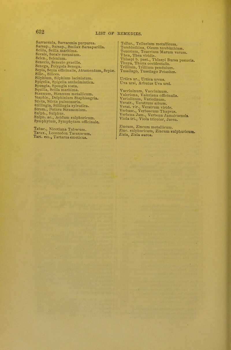 LIST OF EEMEDIES. Sarracenia, Sarraoenia purpurea. Sarsap., Sarsap., Smilax Sarsaparilla. Scilla, Scilla iiiaritima. Sccalc, Secale coruutum. Sek'D., Selenium. Scnecio, Seneeio gracilis. Senega, Polygala Senega. Sepia, Sepia offlelnalis, Atramentum, Sepise. Silic., Silicea. Silphium, Silphium laciniatum. Spigelia, Spigelia anthelinintica. Spongia, Spongia tosta. Squilla, Scilla maritima. Stannum, Stannuni metallicum. Sta])liis., Delphininm Stapliisagria. Stleta,'Sticta pulinonaria. etillingia, Stillingia sylvatica. Strnm., Patura Stramonium. Sulplj., Sulphur. Salpli. ac., Acidum sulphuricnm. Symphytum, Symphytum officinale. Tabac., Nicotiana Taliacum. Tarax., Lcontodon Taraxacum. Tart, em., Tartarus emetieus. Tclhir., Tellurium mctallicnm. Terehiiithina, Oleum teiebinthinsB. Tcucritim, Teucrium Maruni verum. Thea, Tliea viridis. Thlaspi b. past., Thlaspi Bursa pastoris. Thuya, Thuya oceidcntalis. Trillium, Trillium pendulum. Tussilago, Tussilago Petasitcs. Urtica nr., Urtica urens. Uva ursi. Arbutus Uva ursi. Vacciuinum, Vaccininum. Valeriana, Valeriana offlciualis. Varioliuum, Variolinnm. Veratr., Veratrum album. Verat. vir., Veratrum viride. Verbasc, Verbascum Thapsus. Verbena Jam., Verbena Jamaicaensis. Viola iri., Viola tricolor, Jacea. Zincum, Zincum metallicum. Zinc, sulphuricum, Ziucum Bulphuricum. Zizia, Zizia aurea.