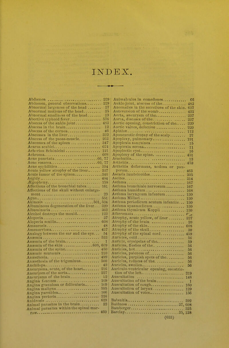 INDEX. Abdomen 339 Abdomen, peneral observations 339 Abnormal largeness of the head 87 Abnormal motions of the liead 35 Abnormal smalluess of the head 39 Abortive typhoid fever 570 Abscess of the ankle-joint 4S3 Abscess in tlie brain 13 Abscess of the cornea 40 Abscesses in tlie liver 333 Abscess of the psoas-muscle 303 Abscesses of the spleen 347 Acarus scabiei 031 Achiirion Scbonleini 131 Achroma 60S Acne punctata 00. 77 Acne rosacea 06, 77 Acne syphilitica 394 Acute yellow atrophy of the liver 337 Acnte tumor of tlie spleen 348 Aegidy 4S4 ^gophony 15S Aflections of the bronchial tubes 161 Afleetious of the skull without enlarge- ment 39 Aeue 551 Akiuesis 501,534 Albuminous degeneration of the liver... 339 Albuminuria 303 Alcohol destroys the mould 133 Alopecia 37 Alopecia senilis COS Amaurosis 48 Amenorrlioea 437 Analogy between tlie ear and the eye... .54 Ansemia 533 Anaemia of the brain 1 Anaemia of the skin 608, 609 Anajmia of the spine 450 Anceinic murmurs 810 Anajstbesia 499 Anaesthesia of the trigeminus 500 Anchilops 40 Aneurysina, acute, of the heart 316 Aneurysmof the aorta 837 Aneurysms of the brain !;3 Angina f.iucmm 109 Aniiina granulosa or follicularis 109 Angina maligna 595 Angina parotidea 106 Aniiina pectoris 336 Anidrosis 639 Animal parasites in the brain 23 Animal i)arasites within the spinal mar- Animalcules in comedones O Ankle-joint, abscess of the 483 Anomalies in the secretions of the skin. 637 Auteversion of the womb 423 Aoi ta, aneurysm of the 337 Aorta, diseases of the 337 Aortic opening, constriction of the 330 Aortic valves, defective 830 Aphtlife Hi} Aponeurotic d ropsy of the scalp 27 Apoplexy, pulmonary 191 Apoplexia sauiruiuea 15 Apopiexia serosa H Apoplectic cyst 16 Apoplexy of the spine 4.51 Arachnitis 12 Arlhiiiis 470 Arthritis deformans, nodosa or pau- perum 463 Asearis lumbricoides 305 Ascites 314 Asthma 167 Asthma bronchiale nervosum 167 Asthma humidum ... I6S Asthma laryngeum infantum 130 Asthma Miilari 130 Asthma periodicum acutum infantile... 130 Asthma spasmodicum 130 Asthma thymicum Koppii 130 Atheromata Atrophy, acute yellow, of liver 337 Atrophy of the brain 20 Atrophy of the skin 608 Ati ophy of the skull 30 Atrophy of the spinal cord 459 Auricles, cold 56 Auricle, erysipelas of tlie 59 Auricles, fluslies of the. 56 Auricles, hot 56 Auricles, paleness of 56 Auricles, purplish spots of the 56 Auricles, redness of the 56 Auricles, swollen 56 Auriculo-veutricular opening, constric- tion of the left 319 Auscultation 143 Auscultation of the brain 1 Auscultation of cough 160 Auscultation of larynx 139 Auscultation of voice 156 Balanitis 892 Baldness 37, 008 Bamberger 325 Barclay 35, 188 (033)