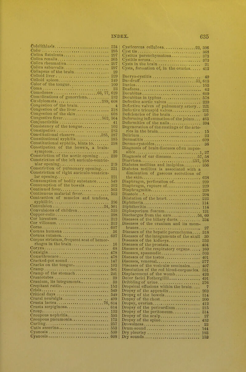 Colelitlilapis C34 Colic 395 Colicji flatiileiita 207 Colicii renalis 8()5 Colica rlieuiriiitiea 207 Colica saburi-alis 207 CoUapsus of the brain 20 Colloid liver 320 Colloid spleuti S-tO Color of the touftue 100 Coma • 23 Comijdoues 06, 77, 030 Comnlicaf/ioiis of gonorrhoea 8S2 Condylomata 3S9, COS Congestion of the brain 4 Congestion of the liver 318 Cougesiiou of the skin 008 Congestive fever 503, 504 Conjuneiivitis 41 Consistency of the tongue 102 Constipation 3S3 Constitutional chancre 385, 387 Constitutional syphilis 385 Constitutional syphilis, hints to 308 Constipation of the bowels, a brain- symptom 26 Constriction of the aortic opening 220 Constriction of the left aurieulo-ventric- ular opening 219 Constriction of pulmonary opening 231 Constriction of right auriculo-ventrieu- lar opening 221 Consumption of bodily substance 549 Consumption of the bowels 303 Continued fever 503 Continuous malarial fever 502 Contraction of muscles and tendons, syphiliiic. 396 Convulsion 34, 501 Convulsions of children 530 Copper-colic 208 Cor hirsutum 212 Cor villosum 213 Corns 607 Cornua humana 80 Cornua cutanea 007 Corpus striatum, frequent seat of hemor- rhages in the brain 16 Coryza 08 Coxalgia 478 Coxarthrocace ; 478 Craeked-pot sound 147 Cracks on the tongue 103 Cramp 501 Cramp of the stomach 241 Craniotabes 30 Cranium, its integuments 30 Crejjitant rattle 152 Crisis 549 Critical days 540 Crural neuralgia 499 Crusta lactea 76, 614 Crusta serpiginosa 014 Croup 133 Croupous nephritis 505 Croupous pneumonia 173 Curling 257 Cutis anserina 553 Cyanosis 530 Cyanosis 008 Cysticorcus cellulosa 23, 806 Cyst tis 308 Cystitis parenchymatosa 373 Cystitis serosa 373 Cysts in the brain 31 Cysts, formation of, iu the ovaries 413 Dacryo-cystitis ,..., 40 Dandruff 33, 613 Davies 153 Deafness 03 Decubitus 009 Decubitus in typhus 578 Defective aortic valves 220 Defective valves of pulmonary artery.. 221 Defective tricuspid valves 221 Deliciencies of the brain 20 Defoi'minginflammationof the joints... 403 Deformities of the nails 394 Degeneration of the coatings of the arte- ries in the brain 15 Delirium 22 Dermatitis ,, 609 Dermo-cystoides 36 Diaj; nosis of brain diseases often impos- sible 1, 27 Diagnosis of ear diseases 57, 58 Diarrhoea 357, 258 Diabetes mellitus and insipidus 356 Diabetes mellitus is associated with a diminution of gaseous seerethjus of the sUin 638 Diaphragm, perforation of. 239 Diaphragm, rupture of 229 Diaphragmitis 228 Diastole . .♦. 304 Dilatation of the heart 233 Diphtheria 114 Diphtheritis 114 Diplosporium fuscum 121 Discharges from the ears 56, 60 Diseases of tlie biliary ducts 334 Diseases of the cranium and its mem- branes 27 Diseases of the hepatic parenchyma 818 Diseases of the integuments of the skull 30 Diseases of the kidneys 853 Diseases of the prostata 404 Diseases of the respiratory organs 100 Diseases, spasmodic 503 Diseases of the testes 401 Diseases, venereal 377 Diseases of the vesiculaj seniinales 407 Dissolution of the red blood-corpuscles. 531 Displacement of the womb 423 Dolor faciei Fothergillii 491 Dribbling of urine 376 Dropsical effusions -within the brain.... 7 Dro|isy of the appendix 363 Dropsj of the bowels 314 Dropsy of the chest 200 Dropsy, ovarian 413 Dropsy of the pericardium 215 Dropsy of the peritoueum 314 Dropsy of tlie scalp 27 Dropsy of the spine 453 Drowsiness 23 Drum-sound 144 Dry i)leurisy 193 Dry sounds 153