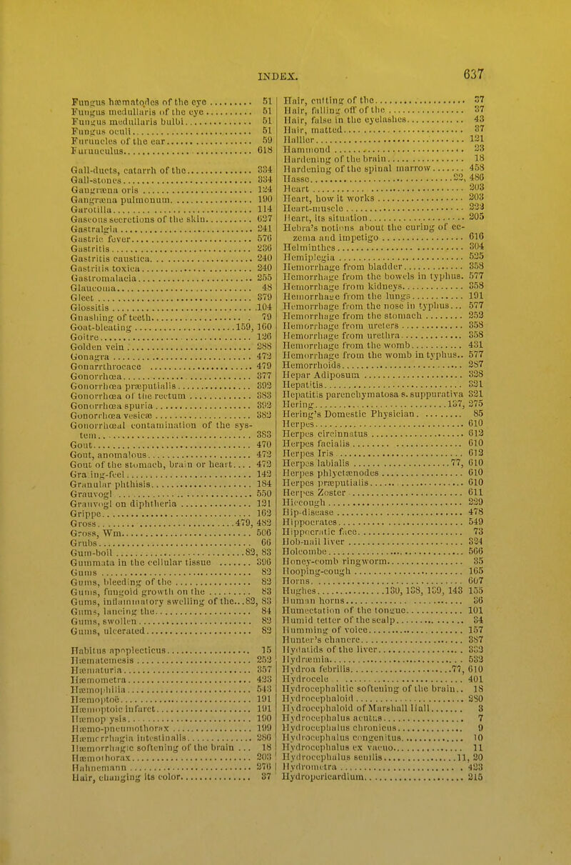 Funqrus hrcmato/lcs of the eye 51 Fuiifjus moclullaris of ihc eye 51 Fundus mediiUaris bulUi 51 Fuuirus ocull 51 FuruucUis of the ear 59 Fuiuuculus 018 Gall-duets, catarrh of the 334 Gall-stones 334 Guuirnena oris 1~4 GaiigTicua pulmonuui 190 Garoiilla 114 Gaseous secretions of the skiu 0^7 Gastraljria S41 Gastric fever 570 Gastritis 236 Gastritis eaustica 240 Gasti'ii is toxica 240 Gaslromalaeia 255 Glaucoma 48 Gleei 379 Glossitis 104 Gnasliiiig of teeth 79 Goat-bleatinsi- 159, 100 Goitre 126 Golden vein S88 Gonayrra 472 Gouarnhrocace 479 Gonorrhcea 377 Goiiorrlinea prEcputialis 392 Gonorrhoea ol the rectum 383 Gonorrlioea spuria 393 Gonorrliflea vesicse 382 Gonorrhoeal containiuation of the sys- tem 383 Gout 470 Gout, anomalous 473 Gout of the stomach, brain or heart... . 473 Gra ing-fcel 143 Granular plithisis 184 Grauvogl 550 Grauvogl on diphtheria 131 Grippe 163 Gross 479, 483 Gross, Wm 506 Grubs 06 Gum-boil 83, 83 Gummata in the cellular tissue 390 Gums 83 Gums, bleeding of tlic 83 Gums, fungoid growtli on the 83 Gums, iuflauuiiaiory swelling of the...83, 83 Gums, laiu'ing the 84 Gums, swollen 82 Gums, ulcerated 83 Habitus apnplecticus 15 Hiematemesis 253 Ilicmatiiria 357 llpcmometra 423 Ilajmophilia 543 ITfemoptoij 191 Ilfcmoptoic infarct 191 Ilicmop ysis 190 fhcnio-pneninothorfix 199 Iliemrrrliagia intcBtinalis 280 llicniorrliagic softening of the brain ... 18 Hicmoihorax 203 ' Hahnemann 276 | Hair, changing its color 37 ITair, cultino; of the 37 Hair, falling ofl'of the 37 Hair, false in the eyelashes 43 Hair, matted 37 Hallicr 121 Hammond .• •. 33 Hardening of the brain 18 Hardening of the spinal marrow 453 Tfasse S2, 480 Heart 203 Heart, how it works 203 Ileart-niuscle 232 Heart, its situation 305 Ilebra's notions about the curing of ec- zema and impetigo 016 nelmiuthcs 304 Hemiplegia 535 Heniorrliage from bladder 353 Hemorrhage from the bowels in typhus. 577 Hemorrhage from kidneys 358 HemorrhaL-e fiom the lungs 191 Hemorrhage from the nose in typhus... 577 Hemorrhage from tlie stomach 253 Hemorrhage from ureters 358 Hemorrhage from urethra 358 Hemorrhage from the womb 431 Hem(u-rhage from the womb in typhus.. 577 Hemorrhoids 287 Hepar Adiposum 328 Hepatitis 331 Hei)atitis parenchymatosa s. suppurativa 321 Hering 137, 375 Hering's Domestic Physician 85 Herpes 610 Herpes circinnatus 613 Herpes facialis 610 Herpes Iris 613 Herpes labialis 77, 610 Herpes phlyctoenodes 010 Herpes priEputialis 010 Herpes Zoster Oil Hiccough 239 Hip-disease 478 Hippocrates 549 Hippocriitic f \cc 73 Hob-nail liver 384 Holcoinbe 506 Honey-comb ringworm 35 Hooping-cough 105 Horns 007 Hiigltes 130, 138, 139, 143 155 Hum^in horns S6 Humectation of the lonituc 101 Humid tetter of the scalp 34 Humming of voice 157 Hunter's chancre 887 Hydat ids of the liver 333 Ilydriemia 533 Hvdroa febrilis 77, 010 Hydrocele 401 Hydrocephiilitie softening of the braiu.. ]S Hydroccphaloid 280 Hydroeephaloid of Marshall Hall 3 Hydroce|)halus acuti.s 7 Hydrocephalus chroniciis 9 Hydrocephalus eongenitus 10 Hydrocephalus ex vacuo 11 Hydrocephalus senilis 11, 30 Hydromitra 423 Hydroperieardium 315