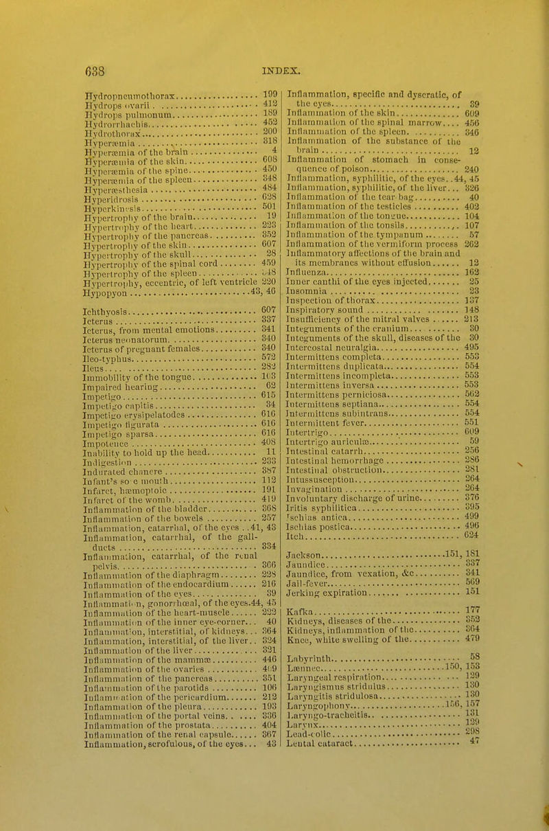 ITydropneuinothorax 1^9 Hydrops ovarii ^l^ Hydrops pulmouum l^^p Hydrorrliaoliis ^^'^ Hydrothonix pOO Hyperivmia ^ HyptTiicinia of the brain * Hypcrteniia of tlie sldn C08 Hypuncmia of tlie spiue 450 Hypcrajinia of tlic spleeu 848 Eyperreslliesia 484 Hyperidrosis ^■■'^ Hypcrkiiv.'sis Hypertropliy of t.lie brain 19 Hypertvdpliy of t he licart 233 Hypertrophy of the pancreas 853 Hypertropliy of the slviii 607 Hypertrophy of tlie slcnll 28 Hypertrophy of the spinal cord 459 Hypertrophy of the spleen U8 Hypertrojihy, eccentric, of left ventricle 330 Hypopyon 43, 40 Ichthyosis 607 Icterus 837 Icterus, from mental emotions 341 Icterus neiinalorum 340 Icterus of pregnant females 340 Ileo-tvphus 573 Ileus 283 Immobility of the tongue 1( 3 Impaired hearing 63 Impetigo 615 Impc'tijio capitis 84 Impetigo erysipelatodes 610 Impetigo tigurata 010 Impetigo sparsa 616 Impotence 408 Iniibility to hold up the head 11 ludigestion 233 Indurated chancre 3b7 Infant's so e mouih 113 Infarct, hoemoploic 101 Infarct of the womb 419 luflammatinn of tlie bladder 808 Intlammaticvn of the bowels 257 Inllammaiion, catarrhal, of the eyes . .41, 43 luflammaiion, catarrhal, of the gall- ducts 334 Inflammation, catarrhal, of the renal pelvis 300 Inflammation of the diaphragm 338 lutiummation of the endocardium 210 Intlaramaiinn of the eyes 39 Inliummati' n, gonorihoeal, of the eyefs.44, 45 Inflamiiiiilion of the heart-muscle 333 Inflammation of the inner eye-corner... 40 Inflammation, interstitial, of kidneys... 804 Inflammation, interstitial, of the liver.. 334 Inflammation of the liver 831 luflaraniation of the inammoe 446 Inflammation of the ovaries 41.9 Inflammation of the pancreas 851 Inflatiimation of the parotids 106 luflamit ation of the pericardium 213 Inflamnial ion of the pleura 103 Inflammation of the portal veins 330 Inflamnialion of the prostata 404 Inflammation of the renal ('apsulo 807 luflannuation, scrofulous, of the eyes... 43 Inflammation, specific and dyscratic, of the eyes 39 Inflammation of the skin 609 Inllainmalicm of the spinal marrow 4.56 Inflammation of the spleen 346 Inflammation of the substance of the brain 12 Inflammation of stomach in conse- quence of poison 240 Inflammation, syphilitic, of the eyes. .44, 45 Inflammation, syphilitic, of the liver... 326 Inflammation of the tear bag 40 Inflammation of the testicles 403 Inflammation of the tou'.'ue 104 Inflammation of the tonsils 107 Inflammation of the tympanum .57 Inflammation of the vermiform process 362 Inflammatory afl'cctions of the brain and its membranes without effusion 13 Influenza 163 Inner canthi of the eyes injected 35 Insomnia 23 Inspection of thorax 137 Inspiratory sound 148 Insufliciency of the mitral valves 3I3 Integuments of the cranium... 30 Integuments of the skull, diseases of the 30 Intercostal neuralgia 495 Intermittens completa 5.53 Intermittens duplicata 554 Intermittens incompleta 553 Intermittens iuversa 553 Intermittens perniciosa .503 Intermittens septiana 554 Intermittens subintraus 554 Intermittent fever 551 Intertrigo 009 Intertrigo auricnlaj ' 59 Intestiiial catarrh 256 Intestinal hemorrhage 2S6 Intestinal obstruction 281 Intussusception 304 Invagination 204 InvoTuntary discharge of urine 370 Iritis syphilitica 395 fschias antica 499 Ischias postica 496 Itch 634 Jackson 151, 181 Jaundice 337 Jaundice, from vexation, &c 341 Jail-fever 569 Jerking expiration 151 Kaflca IT? Kidneys, diseases of the 3.53 Kidneys, inflammation of the 804 Knee, white swelling of the 479 Labyrinth ■ 58 LiBimec 150, 153 Laryngeal respiration 129 Laryngismus stridulus 130 Laryngitis stridulosa • 180 Laryngophony 150,157 Laryiigo-traciieitis 181 Larynx- 139 Le;id-(0lic 298 Leu tal cataract 4(