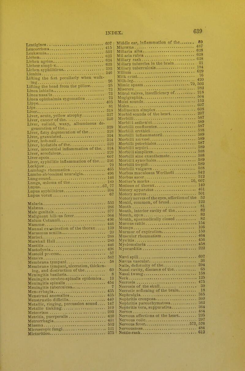 Lentiafincs Leucorrliffla Oi'l ■■ 038 LcukiBuiia. Liclieu Lii'licu agrius Liclieu sinipl' X Lk'liL'u syphiliiicus Lienitis Lilting Ibe Icet peculiarly when walk- iiitr Liftina; the licad from the pillow Linoa labialis Linea nasalis Liuea ophthalmia zygoinatica Lippe Lips. Livi 034 633 S93 3iG 26 25 73 73 73 405 SI 318 Liver, acute, yellow atrophy 337 Liver, cauci-r of the 330 Liver, colloid, waxy, albuminous de- generation of the 329 Liver, fatty degeneration of the 338 Liver, granulated 334 Liver, hob-nail 334 Liver, hydatids of the 333 Liver, interstitial inflammation of the. . 334 Liver, scrofulous 339 Liver-spots 607 Liver, svphilitic inflammation of the... 336 Loclcjaw. TO Lumbago rheumatica 46.5 Lumbo-abrloniinal neuralgia 496 Lung-Pound 1^6 Lungs, (Edema of the 189 Lupus 07, 77 Lupus syphiliticus 394 Lupus Yorax 67 Malaria MaliEna Male genitals Malignant bilic us fever Malum Cotuunii Mammae Manual exiunination of the thorax Marasmus senilis Marisci Marshall Hall Mastitis Mastodynia Mastoid process Measles Menil)rana tympani Membrana tympani,ulceration,tliickin- ing, and destruction of the Meningitis basilaris Meningitis cerebro-spinalis epidemica.. Meningitis spinalis Meningitis tuberculosa Menorrhagia Menstrual anomalies Menstruatio diflicilis Metallic, ringing, percussion sound Metallic tiulding Metuorism Metritis, pucrperalis Metrorrhagia Miasma Microscopic fungi Micturition 5.53 286 377 504 496 446 139 30 388 280 446 49I-; 57 587 58 CO 8 13 454 7 435 435 440 147 110 393 430 431 553 131 375 Middle ear, inflammation of the K9 Miurseiia 487 Miliaria alba 638 Mil aria rubra 638 Miliary rash 638 Miliary tubercles in the brain 21 Miliary tuberculosis 184 Milium 629 Millv crust '6 Milk-leg ^- Mimic spasm '^03 Miserere 383 Mitral valves, insufficiency of 218 Mogigraphia ■ 564 Moistsounds l-''^ Moles 607 Molluscum simplex 608 Morbid sounds of the heart 207 Morbilli.. 587 Morbilli asthcnici 589 Morbilli confluentes 587 Morbilli erethici 588 Morbilli iuttammatorii 589 Morbilli nervosi 589 Morbilli petechiales 587 Morbilli septici 589 Morbilli simplices 588 Morbilli sine exanthemate 588 Morbilli synoc hales 589 Morbilli torpidi 589 Morbilli vulgares 588 Morbus maculosus Werlhofll 543 Morbus sacer 512 Mother's marks 36, 607 Motions of thorax 140 Molory apparatus 461 Motory nerves 501 Motory nerves of the eyes, affection of the 53 Mould, common, of bread 133 Moiitli 81 Mouth, interior cavity of the 83 Mouth, opan 83 Mouth, spasmodically closed 82 Mucous rattle 154 Mumps 106 Murmur of expiration 150 Muscular rheumatism 464 Myelitis 456 Myelomalacia 458 Myocarditis 333 Naevi spill 607 Ntevus vascular. 36 Nails, deformity of the 394 Nasal cavity, diseases of the 68 Nasal twang 158 Neck 135 Necrosis 475 Necrosis of the skull 30 Necrotic softening of the brain 18 Nephralfiia SC5 Nephritis crouposa 360 Nepliritis iiareiichymatosa 363 Nephritis vera, suppurativa 364 Nerves 484 Nervous affections ol the heart 235 Nervous colic 397 Nervous fever 573, 576 Nervousness 484 Nettle-rash 013