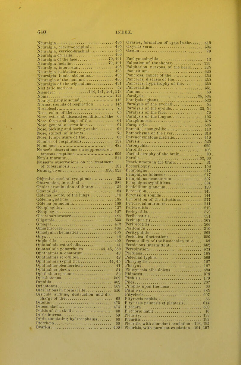 Neural £ria 485 N«ural<;i)i, cervico-occipUiil 4',>r) Neural,!iiu, cei-vico-brac-hial 4!)5 Neuralgia cniralis 499 Neurali^ia of the face 79, 491 Neuraliiia facialis 79, 491 Neuratiria, intercostal 495 Neuralgia iscliiadica 490 Neuralgia, lumbo-abdominal 495 Neuralgia of the inaniniie 486 Neuralgia of the trigeminus 491 Nietitatio morbosa 5:i Niemeyer 1G8, 181, 201, 273 Noma 124 Non-lympaultic sound 146 Normal sounds of respiration 148 Nosebleed 70 Nose, color of the 05 Nose, external, diseased condition of the CG Nose, form and shape of the 64 Nose, general observations .. C4 Nose, picking and boring at the Oii Nose, stufl'ed, of infants 70 Nose, temperature of the 05 Number ot respirations 137 Numbness 485 Nunez's observations on suppressed cu- taneous eruptions BOG Nun's murmur 211 Nusser's observations on the treatment of tuberculosis 181 Nutmeg-liver 320, 325 Objective cerebral symptoms 23 Obsiruetion, intestinal 281 Ocular examination of thorax 137 Odontalgia 84 OSdema, acute, of the lungs 173 flSdema glottldls 135 Oedema pulmonum 189 Oisophagitis 127 Ql)sop!;agns 137 Olecranarthrocace 484 Oligoemia 533 Omagra 473 Omarlhrocace 484 Omodyui I rlieumatica 465 Onyx 46 Oophoritis 409 Opiitlialmia catarrlialis 41 Ophthalmia gonorrhoica 44, 45, 383 Ophthalmia neonatorum 43 Ophthalmia scrofulosa 43 Ophthalmia syphilitica 44, 45 Ophthalmo-bleunorrhcea 41 Oplithalmo-piegia 54 : Ophthalmo-spasmus 53 Opistliotonus 509 i Orchitis 403 i Orthotonus 509 I Osci lations in normal life 550 Ossicnla auditus, destruction and dis- charge of tlie 03 Osteitis 475 Osteomalacia 474 Ostitis of the slcull 30 Otitis interna 59 Otitis Bimulaiing hydrocephalus CO Otorrlinea CO Ovaries 409 Ovaries, formation of cysts in the 412 Oxym-is verm 304 Ozueua 70 Pachymeningitis 13 Palpation of the thorax 139 Palpitation, nervous, of the heart 225 l-'anaritium 030 Pancreas, cancer of the 353 Pancreas, diseases of the 350 Pancreas, hypertrophy of the 353 Pancreatitis 351 Pannus 50 Paralysis 25, 534 Paralysis agitans 533 Paralysis of the eyeball 54 Paralysis of tlie eyelids 35, 54 Paralysis of the face 79 Paralysis of the tongue 103 Paraphimosis 378 Paraplegia 535 Parasite, sponge-like 113 Parenchynia of the liver 318 Parenchymatous metritis 419 Paresis 525 Paronychia 020 Parotitis 106 Partial atrophy of the brain 20 . Parnlis 83, 83 Pearl-tumors in the brain 21 Pectoriloquy 158 ■Pemphigus C17 Pemphigus foliaeeus 617 Pemphigus neonatorum 397 Pemphigus syphiliticus 394 Penicillium glaueum 133 Percussion 143 Percussion sounds 144 Perforation of the intestines 577 Pericai'dial murmurs 311 Pericarditis 212 Pericystitis 373 Perihepatitis 331 Perinephritis 367 Periproctitis * 266 Peritonitis 310 Perityphlitis 363 Periodical flnctu itions 550 Permeability of the Eustachian tube ... 58 Pernicious intermittent.. 503 Perspiration 038 Pertussis 105 Petechial typhus 509 Pharyngitis 127 Pharynx 137 Phlegmasia alba dolens 430 Pliimosis 378 Phthisis 179 Piles 287 PimplcR upon the nose 66 Pithiii-fis 485 Pityriusls 007 Pityrvsis capitis 33 Pityiasis palmaris et plantaris 614 Plethora 533 Plethoric habit 10 Pleurisy 193 Pleuritis 193 Plenritis, with abundant exudation.. 193, 195 Pleuritis, with purulent exudation. .194, 197