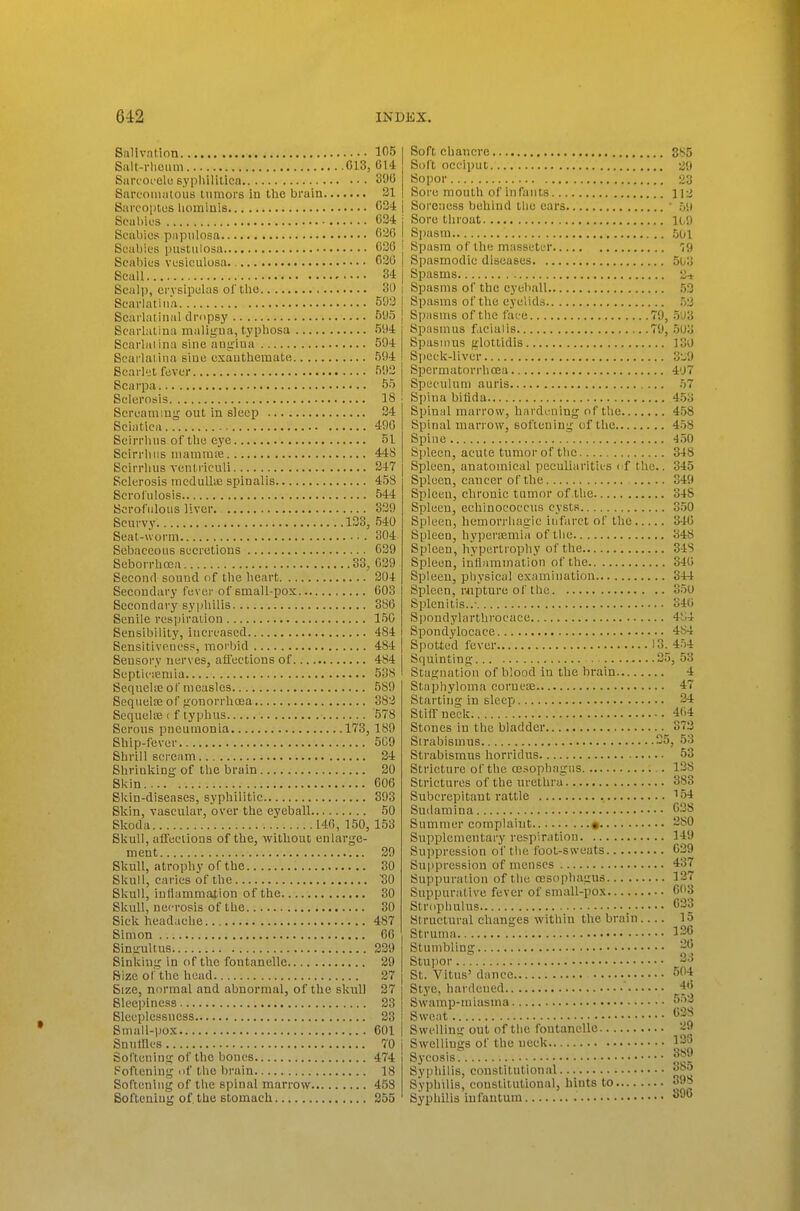 Salivation Salt-rlieiim C13, Sarcoi elu sypliilitica Sarcomatous tumors in the brain Sarcoptcs lioininis Scabies Scaljios papulosa Scabies pustulosa Scaliics vesiculosa. Scall SculiJ, crvsipiilas ol'tlie Scarlatina Scai'laiinai dropsy Scarlatina maligua, typliosa Scarlaiina sine anjriua Scarlatina sine exautbemate Scai'let fever Scarpa Sclerosis Screaming' out in sleep Sciatica Scirrlnis of the eye Scirrliiis niainmte Scirrhus veutriculi Sclerosis mcduIliE spinalis Scrofulosis Scrofulous liver Scurvy. 133, Seat-worm Sebaceous secretions Seborrhosa 33, Second sound of the heart Secondai-y fever of small-pox Secondary syphilis Senile respiration Sensibility, increased Sensitiveness, morbid Sensory nerves, afiections of Septic;eniia Seqnelie of measles Sequela; of fionorrhoea Sequeke i f typhus Sorons pneumonia 173, Ship-fever Shrill sei-eam Shrinking of tlie brain Skin Skin-diseases, syphilitic Skin, vascular, over the eyeball Skoda 140, 150, Skull, afFeeiions of the, without enlarge- ment Skull, atrophy of the Skull, caries of the Skull, inflammation of the Skull, necrosis of the Sick headache Simon Singultus Sinking in of the fontanellc Size of the head Size, normal and abnormal, of the skull Sleepiness Sleeplessness Small-|J0X Sn utiles Softening of the bones Softening of the l)rain Softening of the spinal marrow Softening of. the stomach 105 614 390 21 034 034 020 030 030 34 30 593 5'J5 594 594 594 593 55 18 34 490 51 448 347 458 544 339 540 304 039 039 304 008 880 150 484 484 484 538 589 883 578 189 509 34 20 606 393 50 153 39 30 ■80 30 30 487 66 339 29 27 37 23 23 601 70 j 474 ■ 18 458 255 Soft eliancrc 885 Soft occiput 2!) Sopor 23 Sore mouth of infants 112 Soreness behind tlie ears ■ 59 Sore tliroat 11,9 Spasm .501 Spasra of the masseter 79 Spasmodic diseases 5Uo Spasms 2-t Spasms of the eyeball 53 Spasms of the eyelids 53 Spasms of the face 79, 5'J3 Spasmus ficialis 79, 503 Spasmus glottidis 130 Speck-liver 3-J9 Spermatorrlioea 407 Speculum auris 57 Sjjina bifida 4.53 Spinal marrow, hardening of tlie 458 Spinal marrow, softening of the 458 Spine 450 Sjileen, acute tnmorof the 348 Spleen, anatomical peculiarities I'f the.. 345 Spleen, cancer of the 349 Splceu, chronic tumor of the 348 Spleen, echinococcus cysts 350 Spleen, hemorrhagic infarct of the 840 Spleen, hypertemia of tlie 348 Spleen, hypertrophy of the 84S Spleen, inflammation of the 340 Spleen, physical examination 344 Spleen, r«pture of the 350 Splenitis..- 34(i Spondylarthrocace 4S4 Spondylocace 484 Spotted fever '3^454 S(iuinting 35, 53 Stagnation of blood in the brain 4 Stapliyloma cornea; 47 Starting in sleep 34 Stiff neck 4(i4 Stones in the bladder 373 Strabismus 35, 53 Strabismus horridus 53 Stricture of the oesophagus 138 Strictures of the uretlira 383 Subcrepitaut rattle '•54 Suilamina 638 Summer complaint • 280 Supplementally respiration 149 Suppression of the foot-sweats 039 Suppression of menses 437 Suppuration of tlie oeso|ihagus 137 Suppurative fever of small-pox 003 Strophulus <533 Structural changes within the brain 15 Struma 136 Stumbling 31} Stupor -^ St. Vitus' dance 504 Stye, liardened f|> Swamp-miasma 5;)3 Sweat 63S Swelling out of the fontanelle 29 Swellings of the ueek 138 Sycosis? Syphilis, constitutional Syphilis, constitutional, hints to 3J8 Syphilis infantum 890