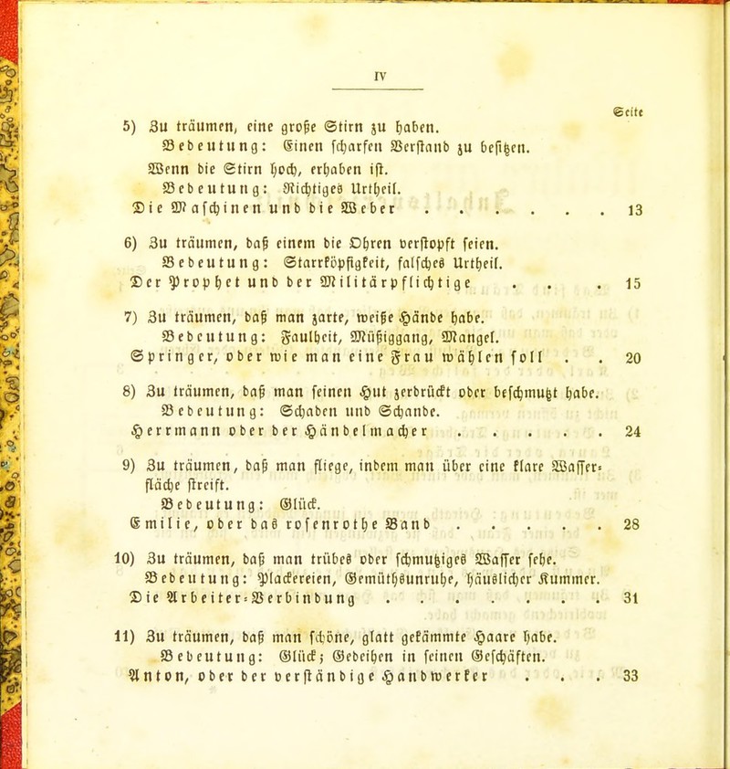 ©cite 5) 3u träumen, eine grofje ©tirn ju fyaben. Söebeutung: Sinen fetjarfen SSerfianb ju befifeen. 2Bcnn bie ©tirn fyoeb, ergaben 33ebeutung: 9iict;tige8 Urteil. Sie 9J?afd)inen unb bie SBeber 13 6) 3u träumen, bajj einem bie D&ren oerfropft feien. Sebeutung: ©tarrföpftgfeit, falfc^eö Urttjeif. ©er ^rop&et unb ber aftilitärpflicfjtige . .15 7) 3u träumen, baf? man jarte, roeifie Jpänbe fjabe. Sebcutung: gaulbeir, SJiüjjiggang, Langel. (Springer, ober roie man eine grau mahlen foll . . 20 ■ 8) 3u träumen, bafj man feinen #ut jerbrüeft ober befdjmufct b,abe. SBcbeutung: ©djaben unb ©djanbe. .£>errmann ober ber^änbelmadjer 24 9) 3u träumen, bafj man fliege, inbem man über eine flare SBaffer» fläche ftreift. Sebeutung: (Slüct. (Smilic, ober ba8 rofenrot&e SBanb 28 10) 3u träumen, bafj man trübefl ober fdjmufcigeä SSaffer fetje. SSebeutung: ^lacfereien, ®emütf;8unrub,e, Jjäuölidjer Kummer. £>ie 2lrbeiter = a$erbinbung . 31 11) 3u träumen, bafj man fdjöne, glatt gerammte Jpaarc Ijabe. ©ebeutung: ©liicf; ©ebei&en in feinen (Sefdjäften. Slnton, ober ber ocrftänbiflc^anbroerfer . . . 33