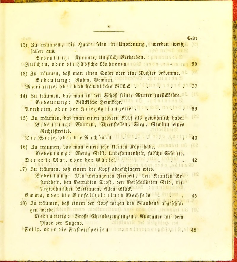 faüen aus. Sebeutung: Kummer, Unglück, SSerberben. Sulcfycn, ober bie fjübfdje 9iät}terin . . • .35 13) 3u träumen, baf? man einen ©ofm ober eine SEoc&tcr befomme. Sebeutung: 9tut;m, ©eroinn. Marianne, ober baö tjäue11ctje ©lücE 37 14) 3u träumen, ba§ man in ben ©ctyofi feiner SJfutter §urücfFef;re. 23 e b e u t u n g: ©lücf liebe £eimf eb;r. Slrnfyeim, ober ber Äriegögefangene 39 15) 3u träumen, baf? man einen gröfjern Äopf al§ geroö&nlicb, tyabe. 35ebeutung: SBJürben, Sb^renftetlen, ©ieg, ©eroinn eines ©teSBiefe, ober bie 9?ac^barn 40 16) 3u träumen, bajj man einen fet)r Fleinen ßopf rjabe. Sebeutung: SBenig ©eift, Unbefonnenfjeit, falfdje ©dritte. ©ererfteSJiai, oberber©ürtel 42 17) 3u träumen, baf3 einem ber ßopf abgefdjlagen roirb. SBebeutung: ©en ©cfangenett grei&eit, ben ÄranPen ®e* funbfjeit, ben Setrübten SEroft, ben SSerfdjuIbetm ©elb, ben 2lrgmöt)nifcl)en Vertrauen, Sitten ©lücE. @mma,oberbieS3crfallieiteine83öec^fel9 . . . 45 18) 3u träumen, bafj einem ber Äopf roegen beö ©laubenä abgefcfc,la= gen roerbe. Söebeutung: ©rojje Sbjenbeieugungen; Stuöbauer auf bem 9>fabe ber SEugenb. $clir, ober bie gaftenfpetfen 48