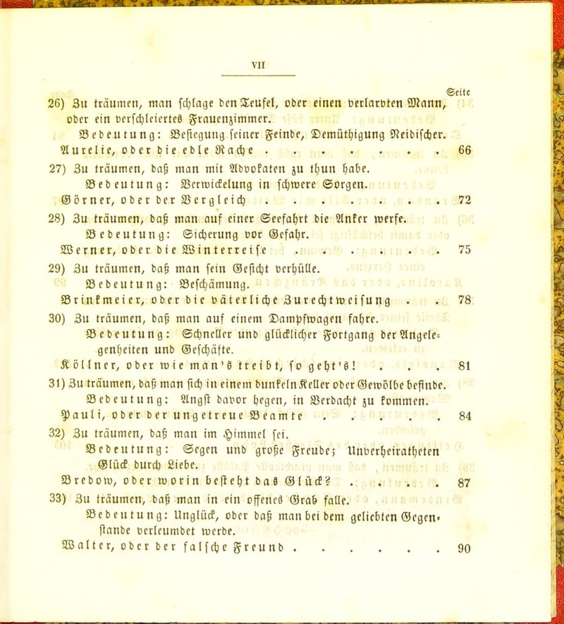 •Seite 26) 3u träumen, man fd)lage ben Teufel, ober einen oerlaroten Wann, ober ein t>crfd)leierte§ grauenjimmer. 33 e b c u t u n o: 35eftegung feiner g-einbe, Demütigung Sfteibifdjer. Slurelie, ober bieebte Stacke 66 27) 3u träumen, bafj man mit Slbuofaten ju tfyun Ijabe. SSebeutung: SSerroicfelung in fernere ©orgen. ©örncr, ober ber SSergleidj 72 28) 3u träumen, bajj man auf einer ©eefafjrt bie 2Infer roerfe. 58 e beutung: ©idjerung cor ©cfaljr. SBern er, ober b i e SBin t erre t fe 75 29) 3u träumen, bafj man fein ©eftdjt t>crb,ülle. 35 e beutung: 35efd)ämung. SBrinfmeier, ober bie Däterlic^e3urec^trocifung . . 78 30) 3u träumen, bajj man auf einem ©ampfroagen faljre. SSebeutung: ©cbneüer unb gliicflidjer gortgang ber5lnge(c= gentjeiten unb ©efdjäfte. £ öl In er, o ber ro i e man' 8 tr ei b t, f o geht'S ! ... 81 31) 3u träumen, bajj man ftd) in einem bunMnÄeHer ober ©eroolbe befmbe. SSebeutung: Stngft bator begen, in 33erbad)t ju fommen. $)auti, ober ber ung etreue 33eam te 84 32) 3u träumen, bafj man im ^immef fei. SSebeutung: Segen unb grofje greubc; Unoer^cirattjeten ©lücE burd) Siebe. SBrebom, ober roorin befielt bafl ©lücf? .... 87 33) 3u träumen, bafj man in ein offenes ©rab falle. SSebeutung: Unglücf, ober bajj maubeibem geliebten ©egen» ftanbe ocrleumbet roerbe. SB alt er, ober ber falfcijc greunb 90