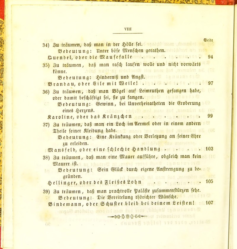 Seite 34) 3u träumen, bajj man in ber SQ'öüt fei. 83 eb e ut u n 9: Unter bofe «DJenfc^cn geraden. Ctuenbel, ober bie «Kaufefaltc 94 35) 3u träumen, ba(j mein rafd) laufen rooüe unb niajt t-ormärtä fbnne. SBebeutung: Jpinbernifj unb Slngft. 83ranbau, ober eile mit 2Beilc! 97 36) 3u träumen, baf? man SBogcl auf Seimrutljcn gefangen fcabe, ober bamit befdjäftigt fei, fie ju fangen. SSebeutung: ©eroinn, bei Unoerb;eiratljeten bie eroberung eineö «!g)erjenö. Caroline, ober ba§ Äranjerjen 99 37) 3u träumen, bajj man ein Socb, im Bermel ober in einem anbern SEfjeile feiner ßleibung t/abe. 33ebeutung: eine Äränfung ober 33erlefeung an feiner @bre ju crleiben. «Jftanöfelb, ober eine fcfylecb, tc $anblung . . . .102 38) 3u träumen, bafj man eine 9J?auer aufführe, obgleich man fein üftaurer ift. 23ebeutung: ©ein ©li'uf burd) eigene Slnfirengung su De« grünben. ßctlinger, ober be§ gteifjeä 2of>n 105 39) 3u träumen, bafc man pracfc-tboUe «paläfie jufammenftürjen feb,e. ffiebeutung: Die S3ereitclung tl;örid)ter SBünfcfye. »inbemann, ober ©djuftcr bleib bei beinern Seiften! 107