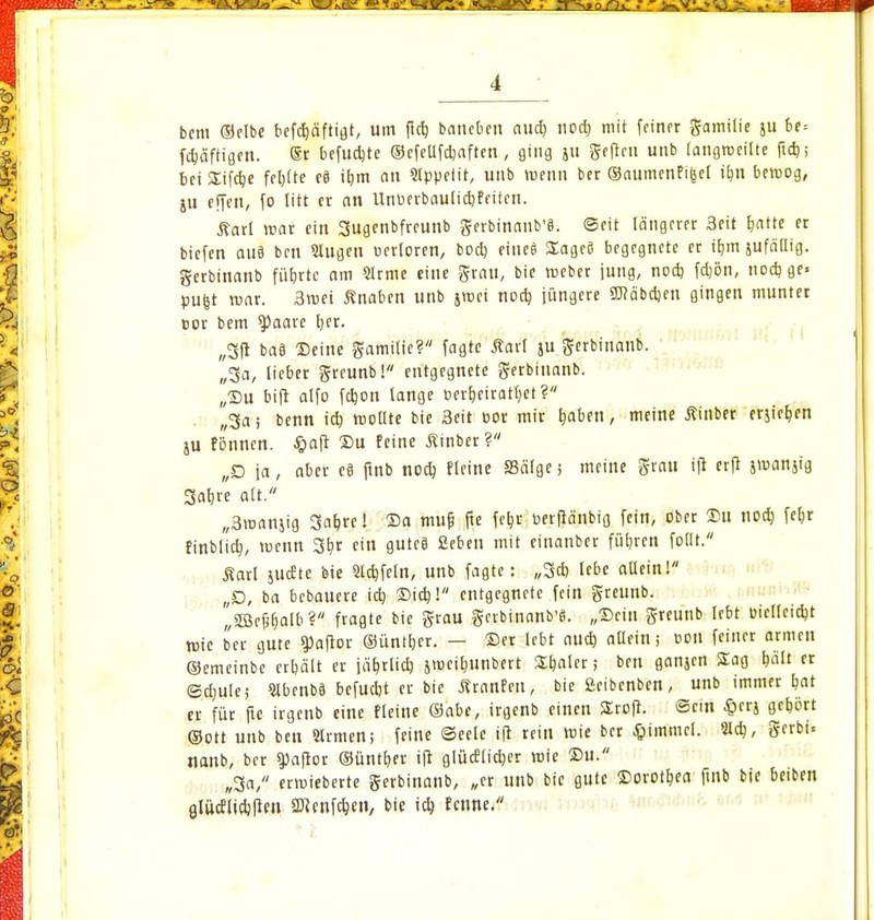 bem ©elbe befcfyäftigt, um (leb, bancben aucf> nod) mit feiner gamilie ju be= Saftigen. @r befudjte ©cfellfcbaften , ging 511 geftcn unb langweilte ftcb; bei SEifc^e fcbjte c§ ibm an Sippefit, unb wenn ber ©aumenfi|jel ifui bemog, ju effen, fo litt er an Unberbaulidjfeiten. ßarl war ein 3ugenbfreunb gerbinanb'8. Seit längerer Seit blatte er biefen au8 ben Slugen oerloren, boeb eine« üageö begegnete er ibm jufällig. gerbinanb fübrte am Slrme eine grau, bie weber jung, noeb fctjön, noeb gc» pufjt war. 3wei Knaben unb jwei noeb, jüngere 9J?äbeben gingen munter cor bem $)aare b,cr. „3fi ba8 Deine gamilie? fagte Äarl ju gerbinanb. „3a, lieber greunb! entgegnete gerbinanb. ,,©u bift alfo fcb,on lange cer&eirattjet? „3a; benn icb. wollte bie 3eit cor mir traben, meine Äinber erjiefjen ju fönnen. Jpaft ©u feine ßinber? „D ja, aber e§ fjnb noeb, fleine SScilge 5 meine grau i(t erft jroanjig 3ab.re alt. „3wanjig 3at,re! ©a muf? fie fe&r üerfiä'nbig fein, ober ©u noef, febr finblict., wenn 3bjr ein guteö Seben mit einanber führen follt. Äarl judtc bie Sieb,fein, unb fagte: „3cb lebe allein! „D, ba bebauere icb ©i$! entgegnete fein greunb. „3Be£l)alb? fragte bie grau gerbinanb'8. „Sein greunb lebt üicllcicbt wie ber gute ^aftor ©üntber. — ©er lebt aud) allein; Don feiner armen ©emeinbc ertjält er jäbjlid) jweibunbert Sfmler; ben ganjen Sag bält « Sctjule; SIbenbä befuebt er bie tfranfen, bie ßeibenben, unb immer bat er für ftc irgenb eine fleine ©abe, irgenb einen Srofi. ©ein ^erj gebort (Sott unb ben Siemen; feine (Seele ift rein wie ber Gimmel. Sieb;, gerbi* nanb, ber 9)afior ©üntfyer ift glüeflieber wie ©u. „3a, erwieberte gerbinanb, „er unb bie gute ©orotbea ftnb bie beiben alüeflidjften SD^cnfc^cn, bie icb. fenne.