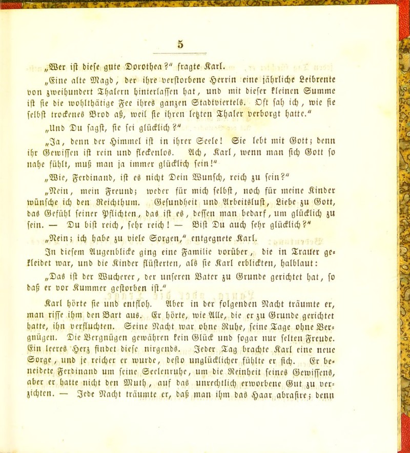 (/2öet ift biefe gute Dorothea? fragte ßarl. „(Sine alte 9J?agb, ber ifjre üerftorbene Rettin eine jäf)rlid)e ßeibrente uon jmeitninbert Slialcru Iptntertaffen l)at, unb mit biefer f(einen (Summe ift fte bie mobjtbätige gee ibjeä ganjen ©tabtüiertelS. Dft fat) id), teie pe felbft troefeueö SBrob afj, weil fie ftjr'en traten Später »erborgt fjatte. „Unb Sil fagft, fic fei g(ücflid) ? „3a, beim ber Gimmel ifl in it;rcr ©eete! ©ie lebt mit ©Ott; beim ibr ©erciffen ift rein unb flecfenloä. 51*, Äarl, trenn man ftcb, ©Ott fo nafye fübtt, mufj mau ja immer glücflrcb, fein! „53ie, gerbinaub, ift eä nidjt ©ein Söunfd), reieb, ju fein? „9?ein, mein greunb; toeber für mid) felbft, nod) für meine Äinber münfdje tcb, ben 9£eid)tfyum. ©efunbl)eit unb Slrbeitdluft, ßiebe ju ©Ott, baö ©efüb/l feiner tyjliüjUn, baö ift eö, beffen man bebarf,um glüdlid) JU fein. — Du bift reid), fefjr reieb ! — fflift £>U au* fefyr glücflicb, ? „9iein> icb, fyabe ju oiele ©orgen, entgegnete Äarl. 3u tiefem Slugcnblicfe ging eine g-amilic oorüber, bie in üratler ge* fleibet mar, unb bie ßinber flüfterteu, at§ fte Äarl erblicEten, halblaut: „Saö ift ber 5Bud)crer, Der unferen Sßater ju ©runbe gerietet b,aty fo baß er cor Kummer geftorben ift/' Äarl Ijörte fte unb entfiel;. Slber in ber folgenben 9?ad)t träumte er, man riffe it/m ben 25art auö. Sr börte, wie Qllle, bie er ju ©runbe gerichtet batte, ib,n üerftudjten. ©eine 3Rad)t mar ebne Stube, feine Sage objie S3er= gnügen. Die Vergnügen geroäljrcn fein ©lütf unb fogar nur feiten greube. ßin leereö £erj finbet biefe nirgrnbö. 3eber Sag bradjtc Äarl eine neue ©orge, unb je reicher er mürbe, befio unglücElicbcr füljltc er fidj. Csr be« neibete gerbinanb um feine ©celcnrufye, um bie Sieinbeit feincä ©emiffenfl, aber er batte nicljt ben üftutb,, auf bafl unrrdjtlicb, ermorbene ©ut ju oer= jicljten. — 3ebc 9?ad)t träumte er, bafj mau tl;m baa #aar abraftre; benu