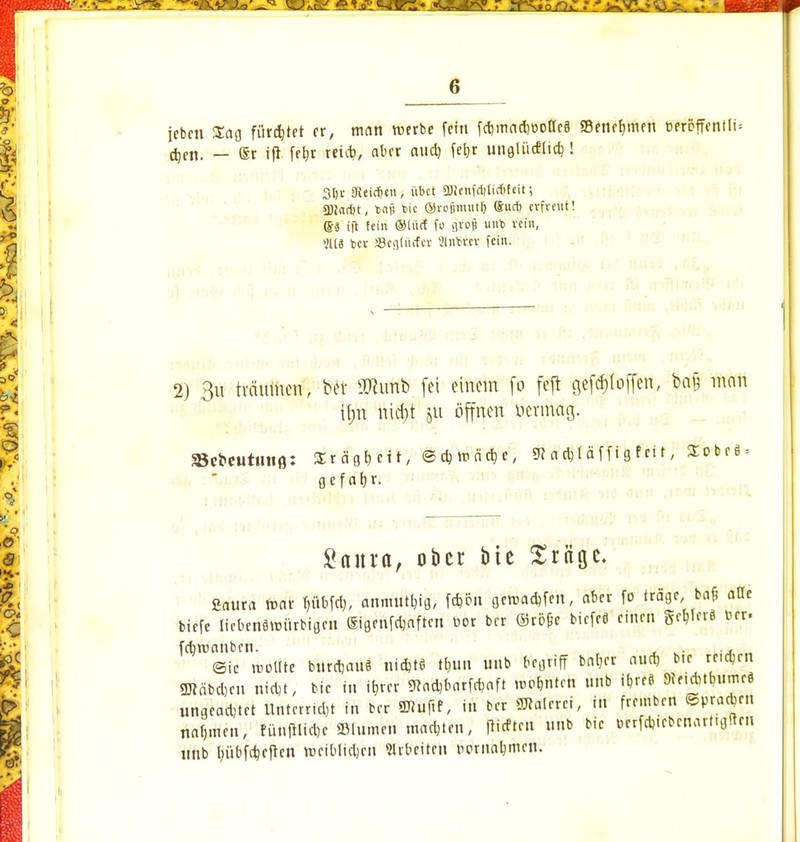 jebcn £ag fügtet er, man werbe fein fdjmadiüofleä «Benehmen oercffentli= djen. — ®r ift fe^r reidi, aber aud) fefjr unglüctltcb,! 35t Dteicffen, übet SÖienfriitidtfcit; 3)}nd)t, tjaf* t>ic ©rojjmutt) (Sud) cvfreut! (Ss ift fein ®lü<f fo grop unb vein, 911« bev aSegtftrfct Slnbvcv fein. 2) 3ü träumen, ber SRunb fei einem fo feft geföloffen, feä$ man t#t nierjt jU öffnen oermag. »cbeutmifl: Srcigtjcit, ©d)»r.äd)e, 9? adiläffigfeit, üobe§ = g c f at>r. Santa, ober tue Sröge. Soura roar pbfd), anmutig, fcfcen gewadrfen, aber fo träge, ba& alle biefe liebenäunirbigrn Gigenfdjaftert cor ber ©röfe biefeö emen geb,Ier8 ber- fdivoanben. (Sic rbötfte burdjauB nidjtfl t&un unb begriff bat,er aud) btc reidjen gjtäbdjcu nidt, bie in it,rer 9tad,barfrbaft Winten unb ib,re9 9ie.d)tburneö ungead;tet Uuterndjt in ber gjluftf, in ber Malerei, in fremben ©pradjrn nafjmen, fi'.nftlid,e ©turnen machten, flieftm unb bie ocrfdj.cbcnarngften unb Inibfdjeften vociblidjen Arbeite» twnatymen.