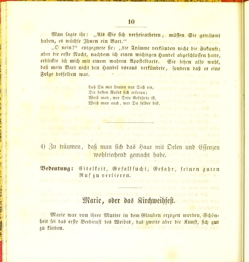 OTcni fügte iffti „5l(§ ©ie fid) berfyeiratrjeteu , mi'ifffit ©ie geträumt fabelt, eä tpücbfc 3bnen ein f8art. „£> nein! entgegnete fte; „bie £rätime t>erfiinbett nid)t bie 3ufunft; aber bie erfte 9fad)t, nad)bem id) einen tuidjtigen £anbcl abgefditoffen fyatte, crblicfte icb, mid) mit einem ronfyren Slpoftelbarte. ©ie fetten alfo roobj, baß mein Sart nid)t ben ^>anbel üornuS cerfünbete, fenbern bafj er eine golge beöfelben >t>ar. Sa(j 35u mit Seurm nur 55iclj ein, Die beften SRufeS fidj erfveun; äBeij? man, wer ©ein ©cfäijrtc ift, 2t?ci§ man auefj, lucv Du fetber fcift. 4) 3« träumen, bafj man ftd) bai* #aur mit Dclen unb (Sffenjm moftlricdicnb gemacht habe. S8ei>eututiö: Sitetfeit, ©efatlfticb, t, ©efaljr, feinen guten 9? u f ju uertteren. ■ äJiaric, ober baä firdjujeifjfcft. SRarie weit bon ifyrer Sflutter in bem ©diuben erjogrn morben, ©djöu« I;eit fei baö erfte SSetbinift beö SOBeibcS, ba§ jtucite aber bie ßunft, ftcb, gut ju fleibcn.