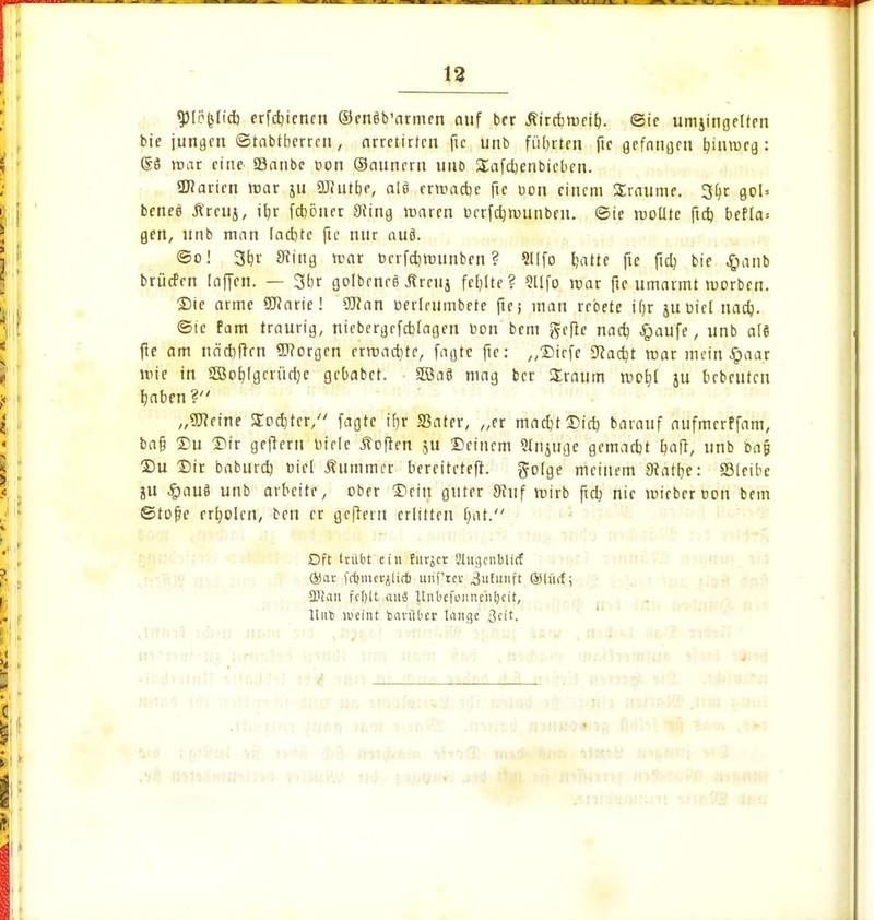 gMöfclid) erfdjicncn ©enäb'armen auf ber Äirrbroeitj. (Sie umjingcltrn bte jungen (Stabtberrcn, nrretirfen fie unb führten ftc gefangen tyinrocg : (§S roar eine 23anbe bon (Saunern uud üafajenbicbcn. 3Jiaricn tnar ju ÜJ?utt)e, als erroacbe ftc uon einem Traume. 3l)r goU beneä Ärciij, itjr feböner 3ling roaren bcrfdjrounbeu. (Sie roollte ftdj bef[a= gen, unb man lachte fie nur auf). <So! 3rjr 9?iug mar bcrfdjrounben ? 5l!fo Jjatte fie fta) bie §anb briiefen [offen. — 3br golbcnrä Srcuj fehlte? Qllfo mar ftc umarmt roorben. ©te arme SKarie! 9J?an berlrumbete fie i man rebete Ujr jubiei nacb. (Sic fam traurig, niebergrfcblagen bon bem geftc nacb #aufe, unb at8 fie am ndcrjftrn borgen erwachte, faßte fie: „©iefe SRacbt roar mein £aar roie in aöoblgciücbc gebabet. 3Ba8 mag ber Sraum roolji }u bebeutcu baben ? „OTeine Softer/' fagte iß/r Söatcr, „er mad)t©icb barauf aufmerffam, ba§ Du ©tr gefreut bitte Soften 5U ©einem Slnjugc gemarbt ba fr, unb bap ©u ©ir baburd) biel Äummer berciteteft. golge meinem Seattle: ©leibe ju £au8 unb arbeite, ober ©ein guter 9iuf roirb ftd? nie roieberbon bem ©tope erholen, ben er geftern erlitten Ißt.- Dft trübt ein furjer Shigcnbtirf ®av fiijmetjtirfi uuftev 3,u£unft ©lütf; 3Jlan fcl)lt aus Unbcfoiinniljcit, Hub eint baviibcr tnnge &e\t.