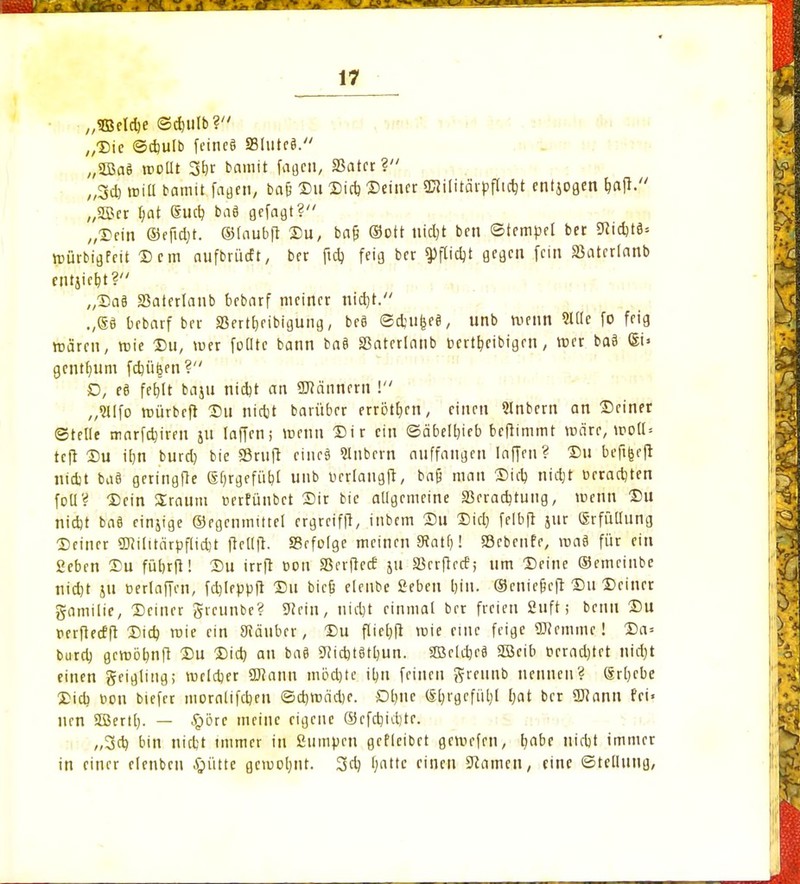 ^ 7 f ä fÄJnv% 17 „SBeldje ©duilb? „Die ©cbulb feine§ S3liite$. „SQJaS mollt 3br bamit fageti, «Batet? „3cb will bamit fagen, ba§ Du Dieb Deiner «Kilitärpfüdjt entjogen fmjl. ,,«Ker §at ®ucb baö gefaxt? /(Dcin ©eftdjt. ©laubfl Du, bafj Sott tiidjt ben ©tempel bet KidjtS» mürbigfeit Dem aufbrüeft, ber ftcb, feig ber ^flidjt gegen fein SSatetlanb eniiicb,t? „Da3 «Batertanb bebarf meiner nid)t. .,®ö bebarf ber «Bertf)fibiguiig, bc8 ©djufeeö, unb menn Sltle fo feig mären, mie Du, mer foOtc bann baä «Baterlanb bcrtl)cibigen, mer ba§ St» gentium fdnUen ? D, e§ fet>tt baju nid)t an «Känncrn ! „Sllfo mürbrft Du nietjt barüber errötb>n, einen Slnbern an Deiner ©teile marfd)iren ju laffen; menn Dir ein ©äbelbieb benimmt mäte, moll= teft Du ibn burd) bie ©ruft ciitci Slnbern auffangen laffen? Du beftfeefl nidjt baS geringfle (Efjrgefübl unb ücrlangft, bafj man Dieb nidjt üetad)ten foll? Dein Sraum üerfünbet Dir bie aligemeine «Betadjtung, menn Du nidjt ba§ einzige ©egcnmittel ergreiffl, inbem Du Diel; felbfl jur Erfüllung Deiner «Kilitätpflidjt fiellfi. ffirfolge meinen Statt;! SBebcnfe, roa§ für ein geben Du fübrfl! Du irrft üon «8rrjlec£ ju Skrftecf; um Deine ©emeinbe nidjt ju öerlaffen, fcljleppft Du bic§ elcnbe Seben bin. ©cniefjefr Du Deiner gamilie, Deiner greunbe? Kein, nidjt einmal ber freien 2uft; benu Du perflecfft Dieb, mie ein Räuber, Du flieljfi mie eine feige «Kemme! Da= bura) gemöbnft Du Did) an ba8 Kidjt§tl)un. 3Be(d)rä «ßjeib crradjtet nid)t einen geigling; rocldjer «Kann mödjte ibn feinen ftreunb nennen? 6rl)cbe Dieb, üon biefer moralifeben ©d)mäd)e. Dbnc ®l)rgcfüt)l l)at bet «Kann fei» um «Berti). — $öre meine eigene ©efd)id)te. „3ct> bin niebt immer in ßumpen geflcibet gemefen, l>abe uiebt immer in einer elenbcn .§fltte gcmoljnt. 3cb imttc einen Kamen, eine ©tellung,