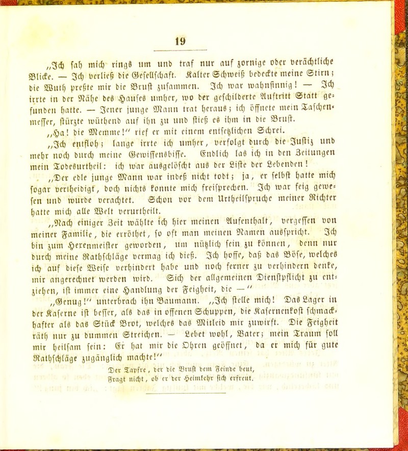 „34 faf> mi4 ring§ um unb traf nur auf jornige ober t>erä4tli4e sglicfe. — 34 berlicl bie ©efcHfcfjaft. Äattcr ©cbweifc bebeefte meine ©tim j bie SBSutr) preßte mir bie Stuft jufammen. 3* roat roafmfinnig! — 34 irrte in ber SRäfje be8 £aufe3 um&er, wo ber gefcrjilbertc Sluftritt Statt gc» funben fjatte. — 3cner junge «Kann trat t)crau8; id) öffnete mein Saföm« meffer, ftürjte mütfjenb auf itjn ju unb fticjj cä irjm in bie Sßrufr. „§a! bie SDlemme! rief er mit einem entfestigen Sdjrei. „34 entflog; fange irrte id) umf)er, »erfolgt burd) bie Suftij unb rnefjr nod) biirdj meine ®emiffenSbiffe. (Snblid) Ia8 id) in bett 3eitungen mein STobceurttjcil: id) mar ou$gclöf4t au8 ber ßifte ber ßebenben ! „Der eble junge üftann mar inbefj nid)t tobt; ja, er felbft Ijatte mid) fogar bert&eibt'gfy bod) nidjtö fonnte mid) freifyrcdjen. 34 mar feig gerne« fen unb mürbe cera4tet. @4ou »or berri Urt^eiffprudjc meiner SKtdjtcr tjatte mid) alle 2BeIt t»crurtt>cilt. „9ta4 einiger Seit mahlte id) $1« meinen 5lufentt)alt, üergrffen oon meiner gamilie, bie errötet, fo oft man meinen tarnen ntiöfptid)t. 34 bin jum §erenmeifler geworben, um nü|li4 fein jn fönnen, beim nur bur4 meine 3fatpf4läge cermag ict) biefj. 34 t)°fK, bafj ba8 »öfe, mel4e8 i4 auf biefe Sffieifc ucrbjnbert pabe unb no4 ferner ju oerpinbern benfe, mir angere4net merben mirb. ©id) ber allgemeinen Sienflpfli4t ju ciit» jiepen, ift immer eine #anblung ber fteigpeit, bie —  „®enug! unterbrad) ipn «Ödiimann. „34 jl'eße mi4! Sa8 ßager in berÄaferne ift beffer, a(9 ba8 in offenen ©4uppen, bie Äafemcnfoft fdjmacE» pafter als ba8 ©tücf ©rot, weldjeS ba8 5ülitlcib mir jumirft. Sie geigpeit rät() nur ju bummen ©trridjen. — fiebet mopl, SSater; mein üraum foll mir peilfam fein: Sr ()at mir bie Dprcu geöffnet, ba er mi4 für gute 8tatpf4läge jugäugli4 ma4te! 3)ct Sapfre, 6et fcic SBvuft bem geiube beut, gragt nidjt, cb er fcer £elmfcpr fiel) erfveut.