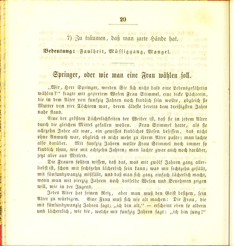 7) 3 träumen, ba& man jarte ^cinbe f;at. a5ct»e»Uung: gautljeit, «muffiqgang, üKangel. ©Ringer, ober tote man eine grau tua^Xeu fofl. „2ßie, £crr Springer, roerben Sie ftcb, nietjt balb eine Scbcnägefähjtiu mäbjen? fragte mit geziertem 2ßefcn grau Stimme!, eine birfe ^ac^terin, bie in bem 2tltcr Den fünfzig Sauren nod) finblirf) fein roollte, obgleich, fte SWutter üon bier Söcbjern war, beren ältefte bereite bem breißigjren Safere nafee ftaub. ßine ber größten fiadjerlicfefeiten ber SBeiber ift, bafj fie in jebem 2llter bureb bie gleichen üftittel gefallen mollen. grau Stimmet hatte, als fte aebtjebu Safere alt mar, ein gereiftes finblidjeß SZÖcfen befrffen, baö niefet ofene 2lnmutfe mar, obgleich es nicht mefer ju iferem Qlltrr paßte; man lachte alfo barüber. 9J?it funfjig Saferen mollte grau Stimme! nod) immer fo finblid) tfeun, roie mit ac^tjetjn Saferen; man lachte ivuar auch, noch barübrr, jefet aber aus SRitfcib. Sie grauen füllten roiffen, baß baß, rnae mit jroölf Saferen ganj aller* lirbfrift, febon mit feebejefen lächerlich fein fann; roae mit feebejefen gefallt, mit fiinfunbämaujig mißfällt, unb baß man ficfe ganj einfach lächerlich macht, roenn man mit oierjig Sauren nod) baßfclbc SBcfeu unb a3cucfemcn jeigen ruill, mic in ber 3ugenb. 3ebe8 Stirer feat feinen 9ccij, aber man muß ben ©eift befifcen, fein ffllter ju mürbigrn. &ine grau muß ftcb nie alt maefeen: Sic grau, bie mit fünfuiibjnmnjig Saferen fagt: ,,id) bin alt, — erfefecint eben fo albern unb läcfeerrlicb, wie bie, meiere mit funfjig Sabren fagt: ,,icfe bin jung!