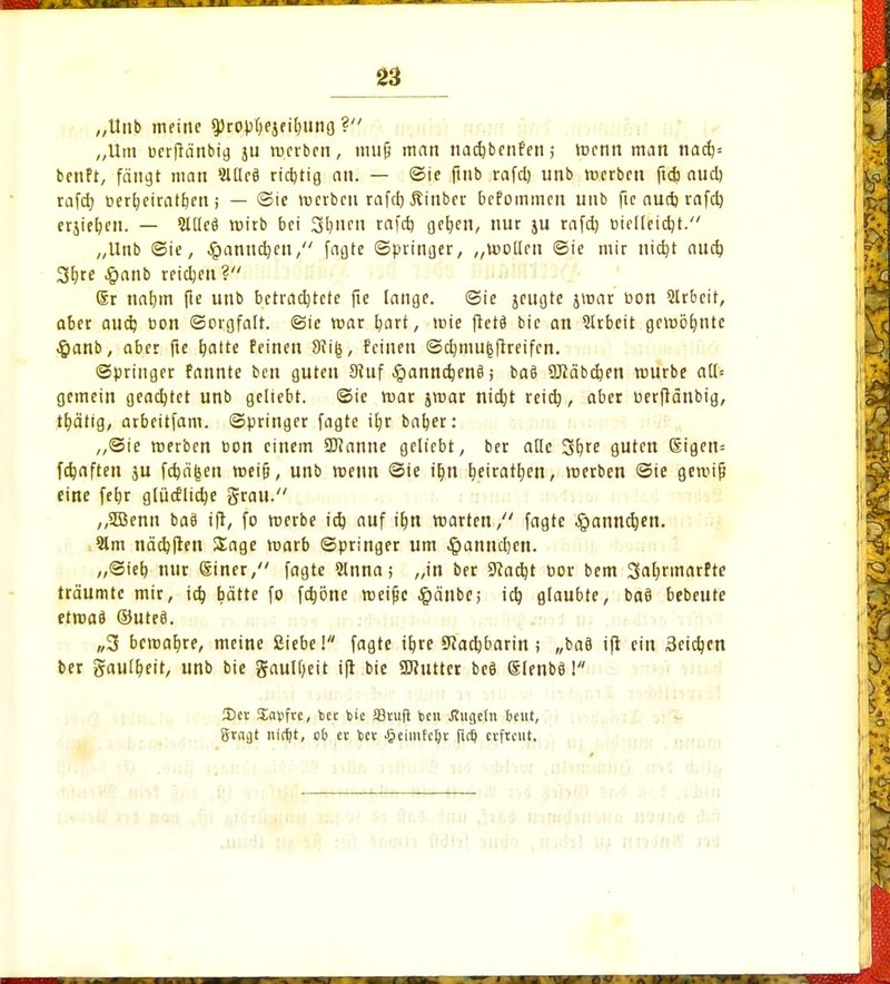 „Unb meine ^ropf)ejeil)itno ? „Um uerfiänbig ju ».erben, mufj man nadjbenfen; roenn man nad)= benft, fängt man 2lüc8 richtig an. — ©ie finb rafd) unb roerben fieb aud) rafd) cerfyeiratfjcn; — ©ie roerben rafd) jlinber befommen unb ftc aud) rafd) crjieben. — 5Uleä roirb bei Sibnen rafd) geljen, nur ju rafd) melleidjt. „Unb ©ie, ^anndjen, fagte ©pringer, „roollen ©ie mir nid)t aud) 3^re $anb reidjen? <5r naljm fie unb betrad)tete fte lange, ©ie jengte jroar öon 2lrbcit, aber aud) Don «Sorgfalt, ©ie mar f/art, roie ftetä bic an Arbeit gewöhnte #anb, aber fte batte feinen Sii&, feineu ©djmu^ftreifen. ©pringer fannte ben guten 9iuf-£>annd)enö; ba§ SKäbcben mürbe all* gemein geachtet unb geliebt, ©ie mar jmar nid)t reid), aber oerflänbig, tf)ätig, arbeitfam. ©pringer fagte ifjr baber: „Sie roerben t>on einem Söianne geliebt, ber alle %xe guten Sigen= fd)aften ju fdjäfeen roeijj, unb metm ©ie if)n fyeiratfyen, roerben ©ie geroijj eine fefyr glüdHid)e grau. „Söenn baS ift, fo roerbe id) auf it)tt roarten, fagte §anndjen. 3lm näcbften Sage roarb ©pringer um ^anndjen. ,,©teb nur @iner, fagte 9lnna; „in ber 9?ad)t cor bem 3aljrmarfte träumte mir, id) bätte fo fd)önc roeifjc #änbe; id) glaubte, baö bebeute etroaö ©ute8. „3 beroabje, meine Siebe! fagte tbre SRadjbarin ; „ba8 ift ein Seichen ber gaulljett, unb bie gaulijeit ift bie «Kutter be§ glenbö! 3)ct Savfrc, ber Üc S3rufl fcen Jfugetn Beut, 8r«at ititfjt, vb er fcer £eimfefyr fi<$ erfreut.