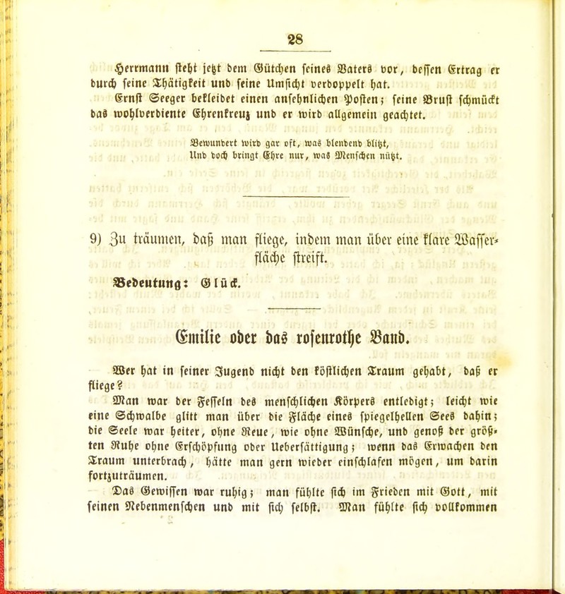 #errmann fieljt jcfet bem ©ütdjcn fcincö äSaterä cor, beffen grtrag er burd) feine ^ätigfeit unb feine Umfielt cerboppelt l;ar. grnft ©eeger befleibet einen anfe^nlidjen Soften; feine SBruft fcfymücft bad n>ot)lberbiente Sljrenfreuj unb er wirb allgemein geartet. SBenmnbett luirb gar oft, toai blenbcnb blifct, Unb bodj bringt S&re nur, wai 2Jknfd)en nitfct. 9) 3« träumen, ba§ man fliege, inbem man über eine f(ave Söaffev* fläcfje ftteift. 33el>eutHn8: ©lüct. (Simtfe ober ba$ rofenrotfje $anb. 308er &at in feiner Sugenb nidjt ben rofilidjen Sraum gehabt, ba{i er fliege? ÜRan war ber Ueffeln bed menfcfjlidjen ßörperö entlebigt; Ieid)t wie eine ©djwalbe glitt man über bie §lä$e eines fpiegelfjeHen @ee8 bar)ttt; bie Seele mar Reiter, oljne 3?eue, wie olme SÖBünfdje, unb genofj ber größ- ten 8?uf>e ofyne Srfdjöpfnng ober Ueberfättigung; wenn ba8 giroadjen ben SEraum unterbrach, Ijättc man gern wieber cinfdjlafen mögen, um barin fortzuräumen. Das ©emiffen war rut)ig; man fübjtc ftcb, im ^rieben mit ©Ott, mit feinen 9Zebenmenf#en unb mit ftd; felbft. SUJan füllte ftcb, pollfonunen
