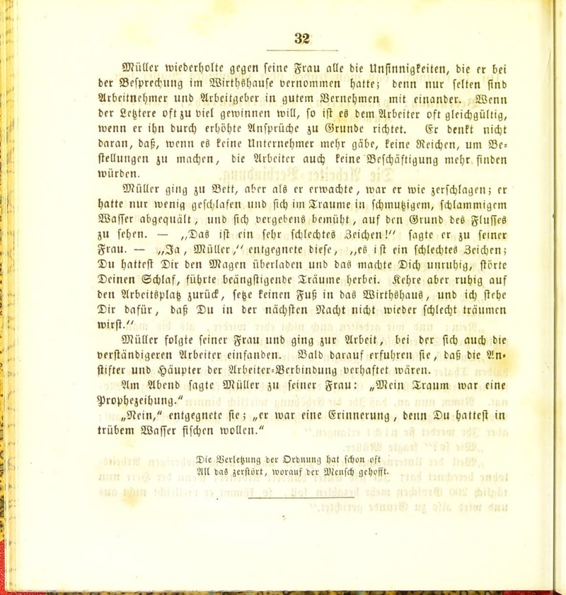 £D?ü(Ier wiebcrfyolte gegen feine grau alle bie Unftnnigfeiten, bie et bei bet Sefprednmg im Sffiirtbtifyaufe eernommen blatte; benn nur feiten finb Arbeitnehmer unb Arbeitgeber in gutem 33erucl)men mit eitianbet. SBenn ber Scgtcre oft ju oiel gewinnen will, fo ift e8 bem Arbeiter oft gleichgültig, wenn er ihn burd) erhöhte 9Xnfprüctje ju ©runbe rietet. ®r benft nicht baran, baf?, trenn e§ feine Unternehmer mehr gäbe, feine deichen, um 23c= ftedungen 511 madjrn, bie Arbeiter aud) feine SBefctjäftigung mehr finben würben. üftüllrr ging ju Sßett, aber ctfö er erwadjte, mar er wie jerfebfagen; er hatte nur wenig gefdjlafen unb ftd) im Traume in fdjmufcigem, fajtammigcm SBaffer abgequält, unb fieb DcrgebenS bemüht, auf ben ©runb beö gtuffeä ju fetjen. — „Da§ ift ein febr fd)(eci)teä 3eid)en! fagte er ju feiner grau. — „3a, SKültcr, entgegnete biefe, „c§ ift ein fctjledjtcS Seichen; Du tjatteft Dir ben SJfagen überlaben unb baö machte Did) unruhig, ftörte Deinen ©d)Iaf, führte beängftigenbe träume gerbet. .Rehre aber ruhig auf ben Arbeitsplan jurücf, fefce feinen guf? in ba8 3Birtt)gt;au§, unb ich ftrhe Dir bafür, bafj Du in ber nächfien 9lad)t nid)t wieber fehlest träumen wirft. 9J?üller folgte feiner grau unb ging jur Arbeit, bei ber ftd) auch bie toerftänbigeren Arbeiter einfanben. Sßalb baiauf erfuhren fie, ba§ bie An» ftifter unb Häupter ber Arbeitcr=33crbinbuug Derfjaftet wären. 21m Abenb fagte Sflütler ju feiner grau: „Sftcin Sraum war eine ^roptjejcibung. „9?ein, entgegnete fte; „er war eine S-rinnerung, benn Du b>ttcft in trübem SBaffer fifdjen wollen. 2)ic äicvlcjjung bet Orbmtitij tjat fdjon oft 31U b«8 jcvftüvt, iworauf bev SDiciifcij flctyofft-