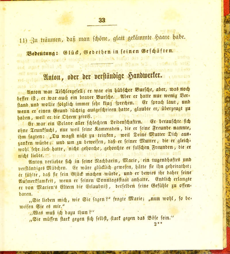 H) 3u tvciumen, bctfc man fcf)önc, glatt gefcimmte £aave |afa. SBeKeutunfl: ©Iüc£, ©«beiden in feinen ©efdjäften. 5Xntoii, ober ber öetpnbiöc $anbtoerfer. Simon mar Sifchtergefell; er mar ein fcübfcter SButf^e, ober, ma5 noch beffer ift, er mar auch ein braoer ÜBurfcbe. Slber er blatte nur roentg 33er« fianb unb mollte folglich, immer febr flug fprechen. Sr fpracb laut, unb roenn er einen ®runb tüchtig auögefchrieen hatte, glaubte er, uberjeugt ju baben, weil « bie O&ren jerrifl. ®r mar ein ©claoe aller fcfalecbten Seibenfetaften. ®r beraufebte ftcb o^ne Srunffucht, nur weil feine Äameraben, bie er feine greunbe nannte, ihm fagten: „£>u magft nicht ju trinfen, roeil Deine ÜRutter Sich au«« janfen mürbe; unb um 511 beroetfen, baf; er feiner ÜJtutter, bie er gleich« roobl febr Heb b^atte, nidjt gehorche, gehorchte er falfcben greunben, bie et nicht liebte. »flnton oerliebte ftefa in feine Siacbbarin, SEarie, ein tugenbbaftee unb üerfränbigcö SD?äbc^eu. @r märe glücflicb gemefen, hätte ftc ihn geheiratet; er füllte, bafj fie fein ®lüc£ machen mürbe, unb er beroieö ihr baber feine Slufmerffamfeit, menn er feinen <2onntag8ftaat anhatte. (Snblicb erlangte tr oon 2Harien'ä Sltern bie ßrlaubnif?, bcrfelben feine ©efütjle ju offen« baren. „Sie lieben mich, mie Sie fagen? fragte üJtarir; „nun mobl, fo be« meifen Sie e8 mir. „3Ba3 muf; ich baju thun ? „Sie muffen ftarf gegen jtcb, felbft, ftarf gegen baö Söfe fein.