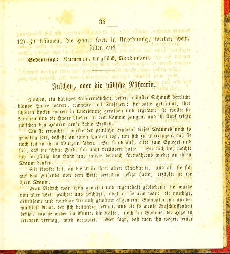 12) Rtt träumen, W $Rfo« feien in Unovbmmö, werben Mfy faden auS. Scbeututtfl: Äuinmtt, Ungtücf, Serberben. guldjeu, ober bie Ijü&fdjc Mjteriu. 3uld)cn, ein IjübfdjeS $Rcibtcrmäbd)cn, beffen febönfter ©c&mutf fjcrrlidje bloube $aare waren, entfalte Poll Snifeften : fte batte geträumt, i^rc fcfcönrn ßocPcn mären in Unorbnung geraden unb ergraut; fte wollte ftc fämmen tinb bie £aare blieben in bem Kamme Ijängrn, unb U)r Kopf jeigte jroifdien ben paaren große ©teilen. 2113 fic ermatte, roirftc ber peinlid)c ginbrucE biefeä SEraumeö noch, fo geroaltig fort, ba§ fte an il;ren paaren jog, um ftd) ju überjeugen, baß ftc ho* feft in ibren SBurjctn fafjen. ©te franb auf, eilte jum ©piegcl unb fab, ba£ bie fdjöne garbe ftd) nidjt t-eränbert t)atte. ©ie lächelte, machte fid) forgfältig baä #aar unb mupte bennod) fortmäfjrenb voieber an U)rcn üraum benfen. ©ie flopftc ieife au bie Sl)ür ifjrcv alten 9Jacbbarin, unb alä fie ftd) auf ba$ gufcnbe uon bem Scttc berfelbcn gefefet rfä'tte, crjäljltc fte it)c tefttt Sraum. ftrau Seiner) mar fd)ön gemefen unb tugenbtjaft geblieben; fte mürbe öon aller 3Bc(t geachtet unb gcfdjäfet, obgleicb fte arm mar: bic mutb,ige, arbeitfame unb voiirbige Strnuitt) gewinnt allgemeine ©rjmpatbiccn; nur ber mutfjlofe Sinuc, ber ftd) beftänbig beffagt, imb bic fo menig Sntfd)[offcnF)cit beftfet, bafc ftc roeber im SBinter bic Kälte, nod) im ©ommer bic £i(jc ju ertragen wmag, wirb eeradjtet. SBcr fagt, bafj mau tl)n megeu feiner