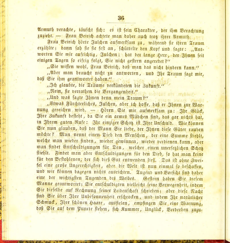 Urmuty verachte, täufcht ftch: cä ift fein St>araftcr, bcr ihm Verachtung jiijief)t. — grau Seirich achtete man baber auch trojj ihrer 2lrmutt). grau Sßcirich hörte Stilchen aufmcrffam ju, währenb fte ihren Sraum crgätjltc; bann fah fie ftc frft an, fchüttclte ben Äopf unb fagte: „2lut= Worten ©ie mir aufrichtig, 3uld)en ; hat ber lange £err, bcr 3^nen feit einigen üagen fo eifrig folgt, ©ie nicht geficrn angcrebct? ,,©ie wiffen wohf, grau ©eiria), bafe man baS nicht hinbern fann. „Slbcr man braucht nicht gu antworten, unb 3&r Sraum fagt mir, ba|j ©ie ihm geantwortet ^aben. „3$ glaubte, bie träume ccrfiinbeten bie Sufunft. „Stein, fte oerrathen bie Vergangenheit. „Unb ma§ fagte 3hnen benn mein Sraum? „Stmaä gürdjtcrlicfjcä, 3ulchen, aber ich hoffe, bafj er SEjitcn jur 2öar* nung gereicl)en wirb. — £ören ©ie mir aufmerffam ju: 3hr ©lücf, 3hre 3ufunft beficht, ba ©ie ein armes üKäbcfcen ftnb, ba§ gar nichts hat, in 3hr«n guten Stufe: 3hr einjiger ©chafc ift 3hre Unfcbulb. 3öiefönnen ©ie nun glauben, ba|? ber 3J?ann ©ie liebe, ber 3(men biefe ©üter rauben möchte? 2Ran nennt einen Sieb ben 3J?rnfa;en, ber eine ©uinine flichlt, welche man lieber finben, wieber gewinnen, roieber tterbienen fann, aber man finbet ®ntfd)ulbiguiigen für Den, welcher einen unehlichen ©djafc friert, ginbet man aber ®ntfchulbigungen für ben Sieb, fo hat man feine für ben SScfrohlcncn, ber fich bieg ©ut entwenben liefe. 2)aö ift ohne 3wci. fei eine grofjc llngerechtigfcit, aber bie Jöclt ift nun einmal fo befchaffeu, unb wir fönnen bagegen nicht« au8rid)ten. Stigcub unbffiorficbt finb baher eine ber wicbtigfien Sugenbcn befl SBeibeä. ©cfirrn haben ©ie biefcm QRanne geantwortet; ©ie cntfchulbigteu oielleicbt feine Verwegenheit, inbem ©ie biefelbe auf «Rechnung feiner ßetbenferjaft fehrieben; aber biefe Stacht finb ©ie über 3brc Unbefonuenf;eit erfchtoefen, unb inbem 3hr natürlicher ©efamuef, 3fjre fchonen £aare, auffielen, empfingen ©ie eine 9Barnung, bafj ©ie auf bem gjuiutc ftcheu, fich Kummer, Unglücf, Verberben juju; II.. •i^C .'« 