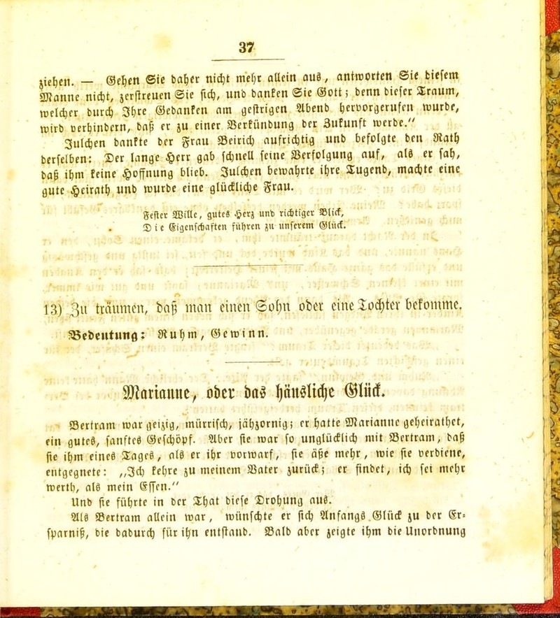 tiefen. — @eb«n Sic bab<r niebt metjr allein au§, antroorten ©ie biefem 2J?anne ni*t, jerflreuen Sie ftd), unb banfen Sie ©Ott j benn biefer Sraum, meldjer burd) 3brc ©ebanfen am öcflrigcn 5lbenb beroorgerufen rourbe, wirb »erbinbern, bap fr ju einer SSerfünbung bet 3ufunft werbe. gulcben banfte ber grau SBeirid) auf ri* Hfl unb befolgte ben Statt) berfelben: ©er lange #err gab fönell feine SSerfolgung auf, alö er fab, ba& ibm feine Hoffnung blieb. Suldjen bemabrte ibre Sugenb, maebte eine gute ^eiratb unb mürbe eine glüdlicbe grau. geflcv SBiKe, gute« Jjcrj unb richtiger SBlicf, Sie Siflcnfcfiaftcn führen ju tinfcvetn ©türf. 13) 3u träumen, bajj man einen Selm ober eine Softer befommc. SBe&eutuno: 9lubm, ©eminn. ^artamie, ober ba$ ^äit^Itdje ®litä. Sertram roargeijig, miirrifd), jäbjornigi er Ejatte Marianne gebeiratbet, ein guteö, fanfteö ©efeböpf. 2lber fte mar fo unglüdlid) mit «Bertram, ba& fte ibm eined Sage«, ale er itjr »ormarf, fte äjje mebr, wie fte uerbtenr, entgegnete: ,,3d) feljre ju meinem SSater juritcf; er ftnbet, id) fei mebr mertl), alö mein Sffcn. Unb fte fübrtc in ber SEtjat biefe Drehung au«. 2118 SBertram allein mar, münfebte er ftd) Slnfangö ©liid ju ber ®r= fparnifj, bie babureb für itjn entftanb. S3alb aber jeigte ibm bie Uuorbnung