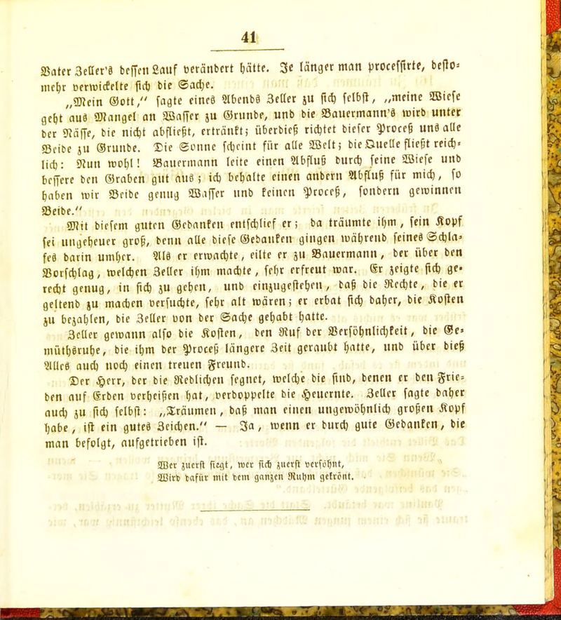 «Bater Settcr'ö befielt 2<uif oeränbert hätte. 3e länger man proceffirie, beflo* mebr oervoicfelte fid) bie <Sad)e. „SDiein ©Ott/' fagte cincö 2lbenbS 3eller ju ftd) fclbfi, „meine SBicfe gebt'auä Langel an aöaffer ju ©runbe, unb bie SBauermann'ä wirb unter ber «Raffe, bie niebt abfliegt, ertränft; überbief? richtet biefer ^rocefj unä alle Sribe ju ©runbe. 'Sic gönne febetnt für aüe 2öclt; bie Quelle fliefjt reid)» lieb: 9?uu rootjl! ffiauermann leite einen 9lbflu§ bureb feine SBiefe unb beffere ben ©raben gut aus; id) behalte einen anbent Slbflufj für mid), fo baben mir Scibe genug SJaffer unb feinen $roce&, fonbern geroinnen Seibe. ÜJJit biefem guten ©ebanfen entfchltef er; ba träumte ibm, fem opf fei uugebeuer grofj, benu aUe biefc ©ebanfen gingen mäbreub feines <3d)la> feS barin umber. 2US er erroad)te, eilte er gu Sauermann, ber über ben «Borfcblag, roeldjen 3etlcr ibm maebte, febr erfreut mar. Sr geigte ftd) ge- reebt genug, in ftd) jit geben, unb rinjugefteben, baf? bie 9tcd)te, bie er geltenb ju madjen Derfucbte, febr alt mären ,• er erbat ftd) ba&er, bie Äoften ju begabten, bie 3eüer uon ber ©adje gehabt rjatte. 3cüer gemann alfo bie Soften, ben 9fuf ber SSerfölmlidjf eit, bie @e« mütfjäru&e, bie il)m ber ^Jrocefj längere 3eit geraubt fyatte, unb über bief) 2Uleö aud) nod) einen treuen greuttb. ©er £crr, ber bie Sieblidjen fegnet, roeldje bie fmb, benen er ben grie= ben auf (Srben üerb,eifien bat, oerboppelte bie ^euernte. 3eUcr fagte baber aud) ju ftd) felbfi: „Sräumen, bafj man einen ungemöbnlid) großen Äopf babe, ift ein gutes 3eid)en. — 3a, wenn er burd) gute ©ebanfen, bie man befolgt, aufgetrieben ift. SEBcr juerft fttgt, roer fir& jjuetft »ctfötjnt, 2Birt> fcafür mit tem ganjen JRuljm gefrönt.