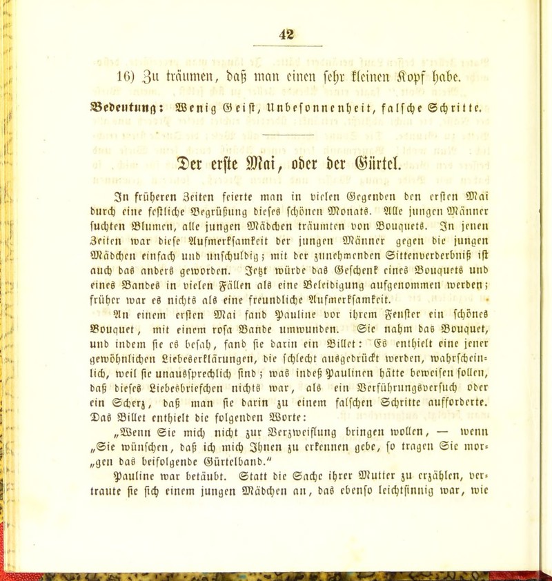 16) 311 träumen, ba§ man einen fef;r f(einen Jtopf Ijabe. ^ebeutuno: SEBenig ©eift, Unbefonncnljeit, falfcfye ©dritte. $er erfte 9Jtnt, ober kr (Gürtel 3n früheren 3eiten feierte mau in Dielen ©egenben ben erfien 9)?ai btirctj eine fefiüctje ^Begrüßung biefeä feptten SEftonatä. Sitte jungen üJJänner fuctjten SMumen, alle jungen SÖMbcben träumten üou 23ouquet8. 3n jenen 3eiten mar biefe Slufmerffamfeit ber jungen Scanner gegen bie jungen 9Wäbcf)cn einfach unb iinfc^ufbig; mit ber jiinetjmenben ©itrenuerberbnifj tft aueb, baä anberä gemorben. 3e(jt mürbe baä ©efebenf eineä Sßouquetö unb eineei SBnnbeö in fielen gälten att eine Sßelcibigung aufgenommen merben; früher mar eä nietttö al3 eine freunbtidje Slufmerffamfeit. 91 n einem erften SDfai fanb 9)autine cor iljrem genflcr ein fcböncS 9?ouquet, mit einem rofa SSanbe ummunben. ©ie naejm bae ffiouquer, unb inbetn fie eä befal), fanb fie barin ein «Bittet: ßö enthielt eine jener geruor/nfidjcu fiiebeäerflärungen, bie fctjfcdjt auögebrürft merben, roab,rfrb.eiu= lieb, rueil ftc unauöfprerr/licb, ftnb ; maS inbefj 9)aulinen tiättc bemeifen follrn, bajj biefeö fiiebeebriefeben niebtö mar, alö ein 33erfül)rungöücrfucb ober ein ©djerj, bajj man fte barin ju einem falfctjen Schritte aufforbrrte. Da8 33illct enthielt bie folgeuben Söorte: „Söenn ©ie mieb, nidjt jur äkrjmciflung bringen motten, — menu ,,©ie iDünfcrjen, bofj icb, mieb, Sbnen ju erfeunen gebe, fo tragen ©ic mor* „gen ba8 beifotgenbe ©ürtelbanb. 9)auline mar betäubt, ©tatt bie ©aebe ibjer SDJutter ju crjäblrn, cer« traute fte fta) einem jungen SWäbctjen an, bnö ebenfo leicfytftnnig mar, mic