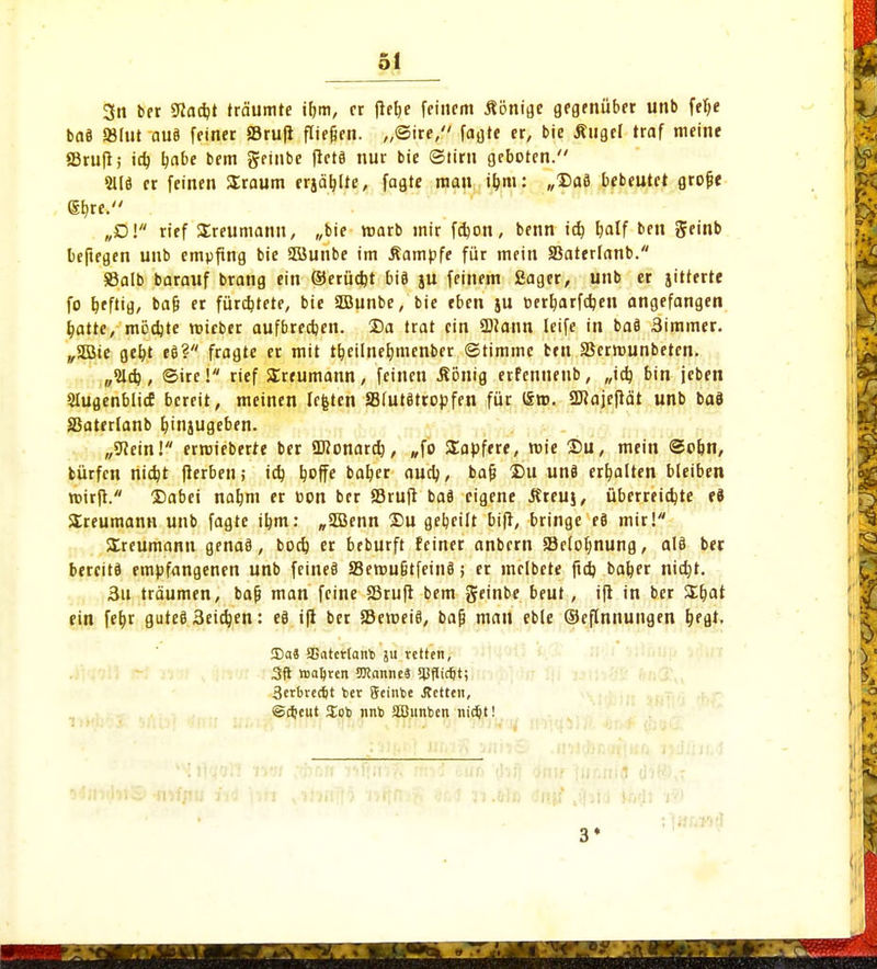 3n ber 9laä)t träumte ibm, er fielje feinem Äönigc gegenüber unb felje ba8 »tut auä feiner »ruft fliegen. „@ire, fagte er, bie Äugel traf meine SSruft; itt) \)abt bem geinbe fictö nur bie ©tirn geboten. 2U3 er feinen SEraum erjagte, fagte man ü)m: „Daß bebeutet grofje gb,re. „Dl rief SEreumann, „bie roarb mir febon, benn icb, tjalf ben geinb beftegen unb empfing bie Süunbe im Äampfe für mein SSaterfanb. SSalb barauf brang ein ©erüebt biö ju feinem Sager, unb er jitterte fo heftig, ba§ er fürchtete, bie SDBunbe, bie eben ju oerljarfdjen angefangen blatte, mödjte roieber aufbreajen. 35a trat ein SDiann leife in baä 3immer. „SDBie gefct eö? fragte er mit tfjeilnerjmenber ©timmc ben SSermunbetrn. „21$, ©ire! rief SErtumann, feinen .König erfenneub, „icb, bin jeben SIugenblicE bereit, meinen legten JBiutätropfen für (£». ÜBajefiät unb baö SSatertanb bjnjugeben. „SRein! ermieberre ber SDionard), „fo SEapfere, roie Du, mein @o&n, bürfen nidjt fierben; icb, ^offe bab,er audj, bafj Du uns erhalten bleiben ttnrft. Dabei na&m er öon ber fflruft baä eigene Äreuj, überreichte ti Sreumann unb fagte ibm: „SEBenn Du gebeilt bift, bringe eS mir!*1 SEreumnnn gena§, boeb er beburft feiner anbern 58elol)nung, als ber bereits empfangenen unb feines S3erou§tfein§; er melbete ftd) baber nidjt. 3u träumen, bafj man feine Sörufi bem geinbe beut, ift in ber SEbat ein fefjr gutes 3eid)en: e§ ift ber SBemeiS, bafj man eble ©eflnnungen Ijegt. 3)a8 SBatcrtanb ju retten, 3ft n>al)ren Wanne« Sßflic&t; 3erbtectjt *>er Setnbe Jtetten, ©cfceut !£ob nnb äOunben nic^t! 3«