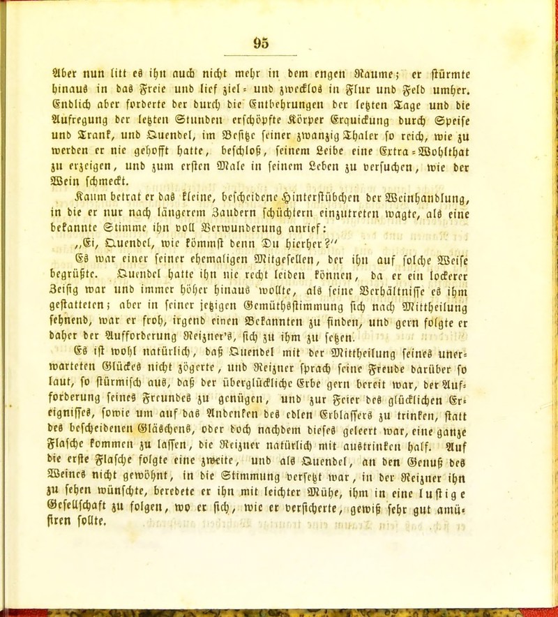 SIber nun litt eä ifyn nucb ntct)t meljr in bcm engen 9iaume; er flürmte bjnauö in baä greie unb lief jict = unb jmcdHoä in g-lur unb gelb umher. Qhiblid) aber forberte ber burd) bic (Intbeljrungcn ber festen Sage unb bie Aufregung ber legten ©tunbeu erfdjööfte .Körper grquicEung burd) ©peife unb Sranf, unb £luenbel, im S3rftfec feiner jtuanjig Sanier fo rcid), mie ju »erben er nie gehofft fjatte, befctjlo^, feinem fieibe eine Srtra = SEÖo^ftr)at ju erjeigen, unb jum erften üJMc in feinem ßeben ju oerfuajcn, mie ber aSJeiti fdjmecft. .Raum betrat er bat) Heine, bcfcfjeibenc #interftübd)en ber 3Bcinl?anb[ung, in bie er nur nacb, längerem Säubern fdjüdptem einjutretrn magte, alt! eine befannte ©timme ü;n »oll SBcrrounberung anrief: „Si, Quenbcl, toic fömmft beim 2)u hierher? m war einer feiner ehemaligen SRitgefellen, ber $11 auf foletje Söcife begrüßte, Gtifubcl hatte iljn nie redjt leiben fönnen, ba er ein IocEerer 3eiftg mar unb immer t)i)f;er fjinauö moüte, alä feine Skrbältniffe c8 i^m geftatteten; aber in feiner jefcigeit ®cmütb,9ftimmung ftet) nad; 9J?itt&eilung fefcnenb, mar er frof>, irgenb einen SBcfannten ju finben, unb gern fofgte er bab^er ber Slufforbcrung 3ceijner*8, fid) ju ib,m ju fc|en. ß§ ift tt)0l)[ natürlid), bafj Suenbel mit ber 9J?ittt)eilung feineä uner= marteren ©lücfe8 nicr)t jögerte, unb «Reimer fprad) feine ftreube barüber fo laut, fo ftürmifd) au8, baß ber überglücflidje (Srbc gern bereit mar, berHuf* forberung feines grrunbcS ju genügen, unb jur geier bc8 g(ucfiid)en ®r« eigniffe«, fomie um auf ba8 «nbenfen beä cblen ®rblaffer8 ju trinfen, fratt be8 befdjeibenen ®lä8d)cn8, ober bod) nadjbem biefeS geleert mar, eine ganje glafdje fommen ju iaffen, bic 9teijner natürlid) mit au8trinfcn t)«lf- 9Iuf bie erfte glafdje folgte eine jrocite, unb alä Suenbcl, an ben ©enuf? be8 28einc8 nidjt geroöljnt, in bie ©timmung oerfc|jt mar, in ber JReijner it)n ju feb,en münfdjte, berebete er it)n mit Ieid)tcr 2Küt)e, it)m in eine luftige ©cfeüfdjaft ju folgen, mo er fiel), wie er berlinerte, gemi& fet>r gut amü« jtren fodre.