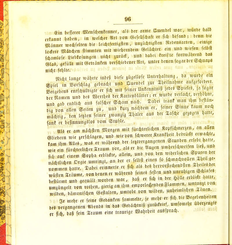 Sin bcfferer ÜHetifdenfenncr, a\i bcr arme Snenbel mar, mürbe faalb rrtannt baten, in rueld>er Slrt uon ©cfcllfdaft fr ftd, befanb; beim bie Männer mecbjclten bie leidtfertigftcn , unjüd,tigftcn Lebensarten, einige lodere OTäbdjcn ftimmtcn mit micbembem ©clädjter ein unb rutefen fclbft fcbamlofe 2iebfofunflcn *W jurüd, unb babci fretftc fortmäbmib baö ©las, «füllt mit©etranfen tjerfcl)icbcucr 9lrt, unter bencn fogar bcr ©dmapä nid)t feljltc. 9iicbt lange »fibrtf inbcfc biefc jügeltofe Unterhaltung, ba mürbe ein ©picl in Sßorfdjlag gebradt unb Snenbel ftbt ^Ä^Äf^ Sngcfarnl cntfd>ulbigte er ftd, mit ferner Untrnntnif jfbtB Spirirt, {«Mm bcr tarnen unb bc@ 2öcrtr,c§ ber tfartenblätter; er mürbe wlacbt, Ofrbojnt, unb gab enblicb auä falfder ©dam nad,. ©abei trauf man iftm beftan« I »on allen ©citen ju, unb furj nähern-er, ferner ©mne räum uod, mäd,tig, ben legten feiner jmanjig S&alcr au8 ber Safdje gejogen hatte, fanf er bcftnnungStoS com ©tuble. 2113 er am nädtfen borgen mit fürdjterlidjen Äopffd>.Mrjen, an allen ©liebem mie »rfcbjagen, unb unebon fetterer Är«nf&eit bcorudt erwadjte, fam*m »«• « ber Übergangenen ©tunben erlebt batte in fürdjte liderSraum cor, al8 er feil *ufl.n umberfd,mc,fen l.ef, unb ^ auf cinl ©opba erbüdte, aUein, uub con beu mtbcrl.den ©puren ber 1 Orgie umringt, an bcr er felbfi einen fo fd,mad,uotlcn ft»Ige. w2i»n ?o«f ©abei erinnerte er ftd, o» bc* *r««,rPcd,«nbPen «rürtb« beftürmt unb gequält morben mar, bafi er ftd) m ber §olle erbl dt latte iS? on Ä fl««« « *m cmporle^enbcnglammcn umtanst con rein! bämontfd,en ©eftalten, umtobt oon »üb«, unhe.ml.dcn Soncn. 3e mer,r er feine ©ebanfen fammelte, je mt«t « f«d bie Eccjebenbeüen bercergangeuen «b.nbl in ba* <S.bä4tnifi jurMriff, umfomeb.r überzeugte er ftd), ba& fein Sraum eine traurige SBabrbett auefprad).