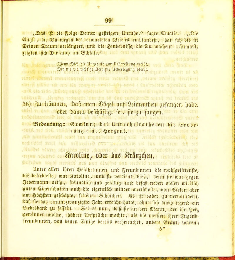 „Daä ift bie golge ©einer ge|trigen Unruhe, fagte Slmalie. „Sie 'Slngfr, bie Du roegen beä erroarteten ffiriefeä empfanbefr, Ijat ftet) bis in ©einen SSraum berlä'ngert, unb bie #inberniffe, bie Du madjenb träumtefr, jfigten fieb, Dir aueb, im ©cbjafe. äüenn IDicf) toie Ungcbulb jut Uclievcitung treibt, 2>it nie bie ridjt'gc ,3eit juv Uebcvlcgung bleibt. I 36) 3 träumen, bafj man 93öge£ auf ßeimruttjen gefangen fyabt, ober bamit kräftigt fei, fte ju fangen. SBetx-utiuiQ: ©eroinn; bei Unberf) etrar&eten bie (grobe« rung etneö #erjen§. i taroliue, ober ba§ tränken. : Unter aücn it,ren ©efä&rtinnen unb greunbinnen bie mobjgelitrenfre, bie beliebtere, mar Caroline, unb fie oerbientc biejj, benn fte mar gegen Sebermann artig, freunbltcb, unb gefällig unb befafj neben Dielen mirflieb, guten (Sigenfdmften nueb, bie eigentlicb minber mertb^olle, oon SSiefett aber am ^ödjfien gefdjäfcte, feltencr ©djönbeit. i(r bab,er &u rjerrounbern, bafj fle baö cinunbjroanjigfre Safjr erreicht Ijatte, ofme ftcb, bureb, irgenb ein ßiebeäbanb ju feffeln. ©et e§ nun, bafj fte an ben Wann, ber ib,r ^erj gewinnen wollte, l)öf>erc 2lnfprikbe machte, a!8 bie meiden tl;rer 3itgenb« freunbinnen, öon benen einige bereits t>erl;eirat(;et, anbete 58räute maren; 5*