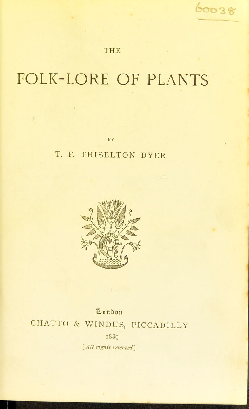 THE FOLK-LORE OF PLANTS BY T. F. THISELTON DYER BLontion CHATTO & WINDUS, PICCADILLY 1889 [.'/// rights resei-ved^