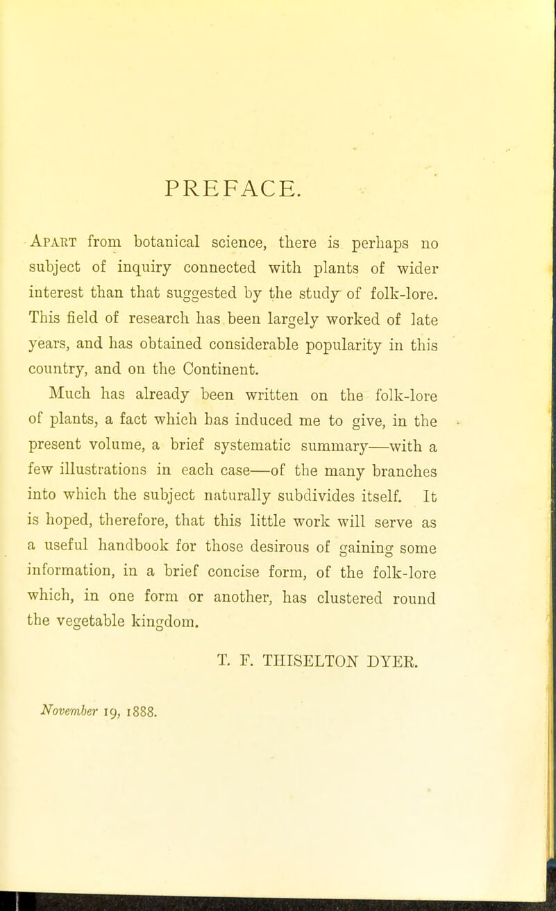 PREFACE. Apaet from botanical science, there is perhaps no subject of inquiry connected with plants of wider interest than that suggested by the study of folk-lore. This field of research has been largely worked of late years, and has obtained considerable popularity in this country, and on the Continent. Much has already been written on the folk-lore of plants, a fact which has induced me to give, in the present volume, a brief systematic summary—with a few illustrations in each case—of the many branches into which the subject naturally subdivides itself. It is hoped, therefore, that this little work will serve as a useful handbook for those desirous of gaining some information, in a brief concise form, of the folk-lore which, in one form or another, has clustered round the vegetable kingdom. T. F. THISELTON DYEK. November 19, 1888.