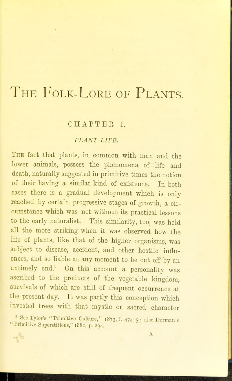 The Folk-Lore of Plants. CHAPTEE I. PLANT LIFE. The fact that plants, in common with man and the lower animals, possess the phenomena of life and death, naturally suggested in primitive times the notion of their having a similar kind of existence. In both cases there is a gradual development which is only reached by certain progressive stages of growth, a cir- cumstance which was not without its practical lessons to the early naturalist. This similarity, too, was held all the more striking when it was observed how the life of plants, like that of the higher organisms, was subject to disease, accident, and other hostile influ- ences, and so liable at any moment to be cut off by an untimely end.^ On this account a personality was ascribed to the products of the vegetable kingdom, survivals of which are still of frequent occurrence at the present day. It was partly this conception which invested trees with that mystic or sacred character ^ SeeTylor's Primitive Culture, 1873, i. 474-5; also Dorman'a Primitive Superstitions, 1881, p. 294.