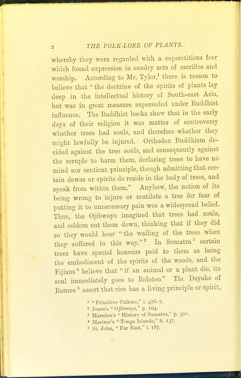 whereby they were regarded with a superstitious fear which found expression in sundry acts of sacrifice and worship. According to Mr. Tylor/ there is reason to believe that  the doctrine of the spirits of plants lay deep in the intellectual history of South-east Asia, but was in great measure superseded under Buddhist influence. The Buddhist books show that in the early days of their religion it was matter of controversy whether trees had souls, and therefore whether they might lawfully be injured. Orthodox Buddhism de- cided against the tree souls, and consequently against the scruple to harm them, declaring trees to have no mind nor sentient principle, though admitting that cer- tain dewas or spirits do reside in the body of trees, and speak from within them. Anyhow, the notion of its being wrong to injure or mutilate a tre.e for fear of putting it to unnecessary pain was a widespread belief. Thus, the Ojibways imagined that trees had souls, and seldom cut them down, thinking that if they did so they would hear  the wailing of the trees when they suffered in this way. ^ In Sumatra^ certain trees have special honours paid to them as being the embodiment of the spirits of the woods, and the Fijians* believe that if an animal or a plant die, its soul immediately goes to Bolotoo. The Dayaks of Borneo ^ assert that rice has a living principle or spirit, 1 Primitive Culture, i. 476-7. 2 Jones's  Ojibways, p. 104. 3 Marsden's History of Sumatra, p. 301. * Mariner's Tonga Islands, ii. 137- « St. John, Far East, i. 187.