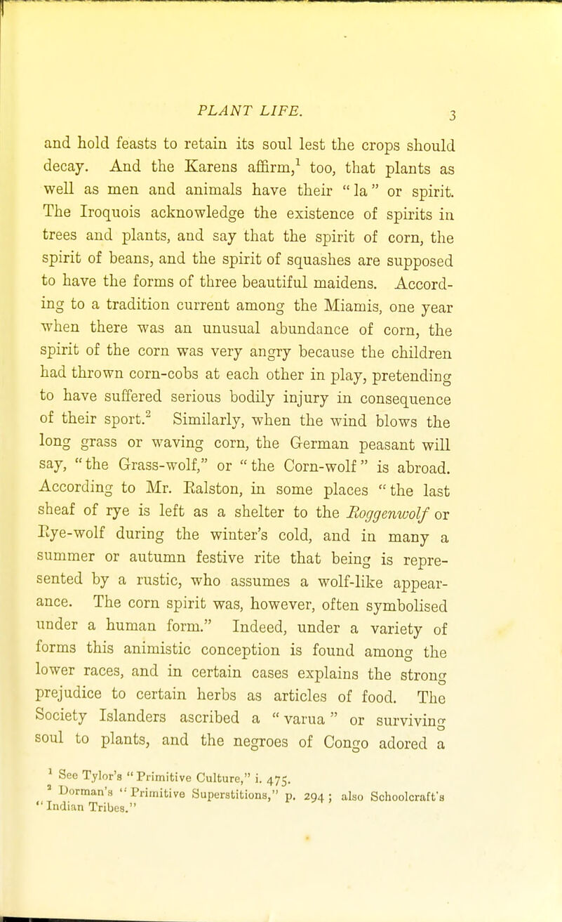 and hold feasts to retain its soul lest the crops should decay. And the Karens affirm/ too, that plants as well as men and animals have their  la or spirit. The Iroquois acknowledge the existence of spirits in trees and plants, and say that the spirit of corn, the spirit of beans, and the spirit of squashes are supposed to have the forms of three beautiful maidens. Accord- ing to a tradition current among the Miamis, one year when there was an unusual abundance of corn, the spirit of the corn was very angry because the children had thrown corn-cobs at each other in play, pretending to have suffered serious bodily injury in consequence of their sport.^ Similarly, when the wind blows the long grass or waving corn, the German peasant will say,  the Grass-wolf, or  the Corn-wolf  is abroad. According to Mr. Ealston, in some places the last sheaf of rye is left as a shelter to the Boggenwolf or Eye-wolf during the winter's cold, and in many a summer or autumn festive rite that being is repre- sented by a rustic, who assumes a wolf-like appear- ance. The corn spirit was, however, often symbolised under a human form. Indeed, under a variety of forms this animistic conception is found among the lower races, and in certain cases explains the strong prejudice to certain herbs as articles of food. The Society Islanders ascribed a  varua or survivino- soul to plants, and the negroes of Congo adored a 1 See Tylor'a Primitive Culture, i. 475. Dorman's '•Primitive Superstitions, p. 294; also Schoolcraffs Indian Tribes.